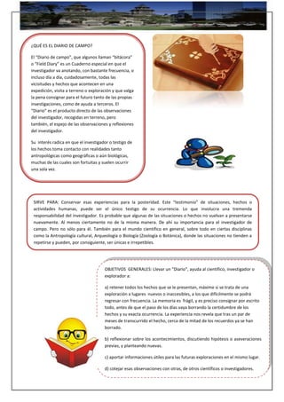 ¿QUÉ ES EL DIARIO DE CAMPO?
El “Diario de campo”, que algunos llaman “bitácora”
o “Field Diary” es un Cuaderno especial en que el
investigador va anotando, con bastante frecuencia, o
incluso día a día, cuidadosamente, todas las
vicisitudes y hechos que acontecen en una
expedición, visita a terreno o exploración y que valga
la pena consignar para el futuro tanto de las propias
investigaciones, como de ayuda a terceros. El
“Diario” es el producto directo de las observaciones
del investigador, recogidas en terreno, pero
también, el espejo de las observaciones y reflexiones
del investigador.
Su interés radica en que el investigador o testigo de
los hechos toma contacto con realidades tanto
antropológicas como geográficas o aún biológicas,
muchas de las cuales son fortuitas y suelen ocurrir
una sola vez.
SIRVE PARA: Conservar esas experiencias para la posteridad. Este “testimonio” de situaciones, hechos o
actividades humanas, puede ser el único testigo de su ocurrencia. Lo que involucra una tremenda
responsabilidad del investigador. Es probable que algunas de las situaciones o hechos no vuelvan a presentarse
nuevamente. Al menos ciertamente no de la misma manera. De ahí su importancia para el investigador de
campo. Pero no sólo para él. También para el mundo científico en general, sobre todo en ciertas disciplinas
como la Antropología cultural, Arqueología o Biología (Zoología o Botánica), donde las situaciones no tienden a
repetirse y pueden, por consiguiente, ser únicas e irrepetibles.
OBJETIVOS GENERALES: Llevar un “Diario”, ayuda al científico, investigador o
explorador a:
a) retener todos los hechos que se le presentan, máxime si se trata de una
exploración a lugares nuevos o inaccesibles, a los que difícilmente se podrá
regresar con frecuencia. La memoria es frágil, y es preciso consignar por escrito
todo, antes de que el paso de los días vaya borrando la certidumbre de los
hechos y su exacta ocurrencia. La experiencia nos revela que tras un par de
meses de transcurrido el hecho, cerca de la mitad de los recuerdos ya se han
borrado.
b) reflexionar sobre los acontecimientos, discutiendo hipótesis o aseveraciones
previas, y planteando nuevas.
c) aportar informaciones útiles para las futuras exploraciones en el mismo lugar.
d) cotejar esas observaciones con otras, de otros científicos o investigadores.
 