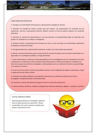 OTROS OBJETIVOS ESPECIFICOS:
1. Consignar con todo detalle informaciones u observaciones recogidas en terreno;
2. Recordar con claridad los hechos cuando haya que analizar, con posterioridad, los resultados de una
exploración, vivencia o participación personal. Máxime cuando se trata de publicar después, los resultados
obtenidos.
3. Acumular un material de observaciones in situ que permitan con posterioridad elegir los materiales que
puedan ser utilizados en un trabajo o investigación.
4. Comparar hechos o percepciones del momento con otros u otras ocurridas con anterioridad e igualmente
reseñadas en el Diario de Campo.
5. Corregir percepciones u observaciones anteriores, en base a los nuevos datos que presenta.
6. Aportar numerosos elementos para la construcción de una base de datos acerca de todo lo observado en un
lugar dado o en una Región estudiada, a lo largo del tiempo.
7. Incluir observaciones, referencias o datos aportados por otros investigadores que nos acompañan en la visita
o exploración, en referencia al sitio de estudio. Estas observaciones o referencias pueden ser anotadas en el
Diario de la propia mano del otro investigador, constituyéndose así en un testimonio histórico que puede llegar
a ser valioso en el futuro.
8. Incluir en el mismo Diario recortes de periódicos alusivos, cartas, fotografías de objetos o situaciones, croquis
o mapas del área de nuestro interés.
9. Incorporar las propias reflexiones, percepciones, discusiones y/o cambios de opinión que el mismo
investigador va experimentando a través del tiempo.
10. Presentar o mostrar discusiones de equipo en torno a un tema de controversia.
11. Anotar nombres científicos, nombres o designaciones locales de elementos, objetos o animales, o nombres
de personas o lugares que dicen relación directa con el lugar o fenómeno estudiado.
USO DEL DIARIO DE CAMPO:
Dado que generalmente el investigador registra él
solo sus observaciones (no suele existir “diarios
compartidos” por varios autores), el registro que
queda es obviamente único.
 