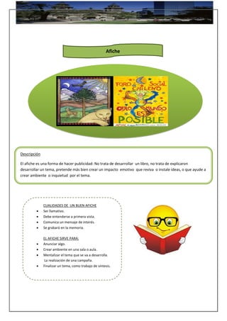 Descripción
El afiche es una forma de hacer publicidad: No trata de desarrollar un libro, no trata de explicaron
desarrollar un tema, pretende más bien crear un impacto emotivo que reviva o instale ideas, o que ayude a
crear ambiente o inquietud por el tema.
CUALIDADES DE UN BUEN AFICHE
 Ser llamativo.
 Debe entenderse a primera vista.
 Comunica un mensaje de interés.
 Se grabará en la memoria.
EL AFICHE SIRVE PARA:
 Anunciar algo.
 Crear ambiente en una sala o aula.
 Mentalizar el tema que se va a desarrolla.
La realización de una campaña.
 Finalizar un tema, como trabajo de síntesis.
Afiche
 