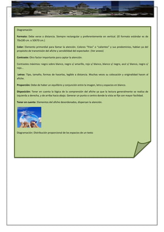 Diagramación
Formato: Debe verse a distancia. Siempre rectangular y preferentemente en vertical. (El formato estándar es de
70x100 cm. o 50X70 cm.)
Color: Elemento primordial para llamar la atención. Colores “fríos” o “calientes” y sus predominios, hablan ya del
propósito de transmisión del afiche y sensibilidad del espectador. (Ver anexo)
Contraste: Otro factor importante para captar la atención.
Contrastes máximos: negro sobre blanco, negro s/ amarillo, rojo s/ blanco, blanco s/ negro, azul s/ blanco, negro s/
rojo...
Letras: Tipo, tamaño, formas de hacerlas, legible a distancia. Muchas veces su colocación y originalidad hacen al
afiche.
Proporción: Debe de haber un equilibrio y conjunción entre la imagen, letra y espacios en blanco.
Disposición: Tener en cuenta la lógica de la comprensión del afiche ya que la lectura generalmente se realiza de
izquierda a derecha, y de arriba hacia abajo. Generar un punto o centro donde la vista se fije con mayor facilidad.
Tener en cuenta: Elementos del afiche desordenados, dispersan la atención.
Diagramación: Distribución proporcional de los espacios de un texto
 