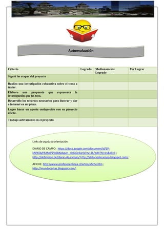 Criterio Logrado Medianamente
Logrado
Por Lograr
Siguió las etapas del proyecto
Realizo una investigación exhaustiva sobre el tema a
tratar.
Elaboro una propuesta que representa la
investigación que les toco.
Desarrollo los recursos necesarios para ilustrar y dar
a internet en mi pieza.
Logro hacer un aporte enriquecido con su proyecto
afiche.
Trabajo activamente en el proyecto
Links de ayuda u orientación:
DIARIO DE CAMPO: https://docs.google.com/document/d/1P-
kNFKQyPAYhpP2Vi6bXpkguH_ohGjDc6qrjVzzv12k/edit?hl=es&pli=1 ;
http://definicion.de/diario-de-campo/;http://eldiariodecampo.blogspot.com/.
AFICHE: http://www.profesorenlinea.cl/artes/afiche.htm ;
http://mundocartas.blogspot.com/.
Autoevaluación
 