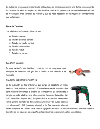De todos los procesos de mecanizado, el taladrado es considerado como uno de los procesos más
importantes debido a su amplio uso y facilidad de realización, puesto que es una de las operaciones
de mecanizado más sencillas de realizar y que se hace necesario en la mayoría de componentes
que se fabrican.
Tipos de Taladros
Los taladros comúnmente utilizados son:
a) Taladro manual
b) Taladro eléctrico portátil
c) Taladro de husillo vertical
d) Taladro multihusillos
e) Taladro radial
f) Taladro de torreta.
TALADRO MANUAL.
Es una evolución del berbiquí y cuenta con un engranaje que
multiplica la velocidad de giro de la broca al dar vueltas a la
manivela.
TALADRO ELÉCTRICO PORTATIL
Es la evolución de los anteriores que surgió al acoplarle un motor
eléctrico para facilitar el taladrado. Es una herramienta imprescindible
para cualquier aficionado o experto de la mecánica. Su versatilidad le
permite no solo taladrar, sino otras muchas funciones (atornillar, lijar,
pulir, desoxidar, limpiar, etc.) acoplándole los accesorios necesarios.
Por lo general es motor es de naturaleza universal y se puede accionar
con alimentación CD (corriente directa) y de CA (corriente alterna).
Estas máquinas se utilizan para taladrar agujeros de hasta 18 mm de diámetro. Debido a que el
diámetro de los agujeros es pequeño, estas máquinas se accionan a altas velocidades.
 