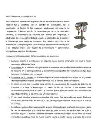 TALADRO DE HUSILLO VERTICAL
Estas máquinas se caracterizan por la rotación de un husillo vertical en una
posición fija y soportada por un bastidor de construcción, tipo C
modificado. La familia de las maquinas taladradoras de columna se
compone de. El taladro sencillo de transmisión por banda, la taladradora
sensitiva, la taladradora de columna con avance por engranaje, la
taladradora de producción de trabajo pesado, la taladradora de precisión, y
la taladradora para agujeros profundos. Los taladros de columna de
alimentación por engranaje son característicos de esta familia de máquinas
y se adaptan mejor para ilustrar la nomenclatura y componentes
principales de este tipo de máquinas.
Los componentes principales de la maquina son los siguientes:
 La base: soporta a la máquina y en algunos casos, cuando el tamaño y el peso lo hacen
necesario, a la pieza misma.
 La columna: es el miembro principal vertical sobre el que van montados otros componentes de
la maquina en la correspondencia y alineamientos apropiados. Hay columnas de tipo caja,
redondas o tubulares más comunes.
 La caja de los engranajes: montada en la parte superior de la columna, aloja a los engranajes
impulsores del husillo junto con los elementos para el cambio de las velocidades.
 El motor: es del tipo reversible para permitir las operaciones de roscado. La potencia se
transmite a la caja de engranajes por medio de un eje, bandas, o, en algunos caso,
directamente por medio de acoples. De cualquier forma, el motor va colocado usualmente en
la parte posterior de la columna para un mejor balance.
 El eje: es el miembro giratorio que impulsa a la broca. Está ranurado para poder deslizarse
hacia arriba y hacia abajo a través de la caja de engranajes según se hace avanzar la broca o
se la retira.
 La cabeza: contiene los engranajes del avance, accionados por una barra de avances desde
la caja de engranajes, y contiene los controles para la selección de los avances y de la
dirección de giro. El avance se realiza realmente en esta máquina por medio de un eje hueco
montado en la cabeza. Este eje hueco soporta y guía al husillo y ejerce la presión de avance.
 