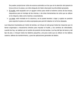 Se pueden proporcionar ciclos de avance automático en los que sin la atención del operario la
broca entra en la pieza y se retira después de haber alcanzado la profundidad apropiada.
 El husillo: está equipado con un agujero cónico para recibir el extremo cónico de las brocas,
dispositivos para el montaje de las mismas, o de otras herramientas de corte que se utilicen
en la máquina, tales como machos o escariadores.
 La mesa: está montada en la columna y se la puede levantar o bajar y sujetar en posición
para soportar la pieza a la altura apropiada para permitir taladrar en la forma deseada.
Las máquinas impulsadas por medio de bandas, se incluye en este grupo todas las maquinas que no
tienen engranajes o mecanismos directos para impulsar el husillo, y los cambios de velocidades,
cuando los hay, se realizan por el cambio de posición de las bandas. Los hay del tipo de banco y del
tipo de piso, e incluyen todos los taladros pequeños y de poco costo que se utilizan en los talleres
caseros, talleres de mantenimiento, y para las aplicaciones generales de taladro.
 