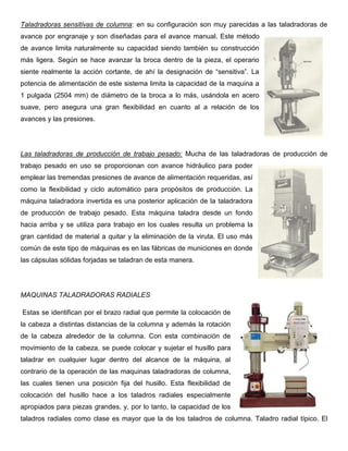 Taladradoras sensitivas de columna: en su configuración son muy parecidas a las taladradoras de
avance por engranaje y son diseñadas para el avance manual. Este método
de avance limita naturalmente su capacidad siendo también su construcción
más ligera. Según se hace avanzar la broca dentro de la pieza, el operario
siente realmente la acción cortante, de ahí la designación de “sensitiva”. La
potencia de alimentación de este sistema limita la capacidad de la maquina a
1 pulgada (2504 mm) de diámetro de la broca a lo más, usándola en acero
suave, pero asegura una gran flexibilidad en cuanto al a relación de los
avances y las presiones.
Las taladradoras de producción de trabajo pesado: Mucha de las taladradoras de producción de
trabajo pesado en uso se proporcionan con avance hidráulico para poder
emplear las tremendas presiones de avance de alimentación requeridas, así
como la flexibilidad y ciclo automático para propósitos de producción. La
máquina taladradora invertida es una posterior aplicación de la taladradora
de producción de trabajo pesado. Esta máquina taladra desde un fondo
hacia arriba y se utiliza para trabajo en los cuales resulta un problema la
gran cantidad de material a quitar y la eliminación de la viruta. El uso más
común de este tipo de máquinas es en las fábricas de municiones en donde
las cápsulas sólidas forjadas se taladran de esta manera.
MAQUINAS TALADRADORAS RADIALES
Estas se identifican por el brazo radial que permite la colocación de
la cabeza a distintas distancias de la columna y además la rotación
de la cabeza alrededor de la columna. Con esta combinación de
movimiento de la cabeza, se puede colocar y sujetar el husillo para
taladrar en cualquier lugar dentro del alcance de la máquina, al
contrario de la operación de las maquinas taladradoras de columna,
las cuales tienen una posición fija del husillo. Esta flexibilidad de
colocación del husillo hace a los taladros radiales especialmente
apropiados para piezas grandes, y, por lo tanto, la capacidad de los
taladros radiales como clase es mayor que la de los taladros de columna. Taladro radial típico. El
 