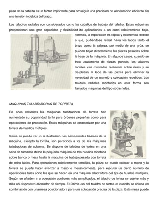 peso de la cabeza es un factor importante para conseguir una precisión de alimentación eficiente sin
una tensión indebida del brazo.
Los taladros radiales son considerados como los caballos de trabajo del taladro. Estas máquinas
proporcionan una gran capacidad y flexibilidad de aplicaciones a un costo relativamente bajo.
Además, la reparación es rápida y económica debido
a que, pudiéndose retirar hacia los lados tanto el
brazo como la cabeza, por medio de una grúa, se
pueden bajar directamente las piezas pesadas sobre
la base de la máquina. En algunos casos, cuando se
trata usualmente de piezas grandes, los taladros
radiales van montados realmente sobre rieles y se
desplazan al lado de las piezas para eliminar la
necesidad de un manejo y colocación repetidos. Los
taladros radiales montados en esta forma son
llamados maquinas del tipo sobre rieles.
MAQUINAS TALADRADORAS DE TORRETA
En años recientes las maquinas taladradoras de torreta han
aumentado su popularidad tanto para órdenes pequeñas como para
operaciones de producción. Estas máquinas se caracterizan por una
torreta de husillos múltiples.
Como se puede ver en la ilustración, los componentes básicos de la
máquina, excepto la torreta, son parecidos a los de las máquinas
taladradoras de columna. Se dispone de taladros de tortea en una
serie de tamaños desde la pequeña máquina de tres husillos montada
sobre banco o mesa hasta la máquina de trabajo pesado con torreta
de ocho lados. Para operaciones relativamente sencillas, la pieza se puede colocar a mano y la
torreta se puede hacer avanzar a mano o mecánicamente, para ejecutar un cierto número de
operaciones tales como las que se hacen en una máquina taladradora del tipo de husillos múltiples.
Según se añaden a la operación controles más complicados, el taladro de tortea se vuelve más y
más un dispositivo ahorrador de tiempo. El último uso del taladro de tortea es cuando se coloca en
combinación con una mesa posicionadora para una colocación precisa de la pieza. Esta mesa puede
 
