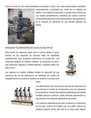 tomar la forma de una mesa localizadora accionada a mano, una mesa posicionadora accionada
separadamente y controlada por medio de un software de
diseño, o con topes pre colocados; o puede tomar la forma de
una unidad completamente controlada por control numérico
computarizado donde la mesa posicionadora y las operaciones
de la máquina se coordinan en una sencillo software de
diseño.
MAQUINAS TALADRADORAS DE HUSILLOS MÚLTIPLES
Esta familia de máquinas cubre todo el campo desde el grupo
sencillo de las máquinas de columna hasta las diseñadas
especialmente para propósitos específicos de producción. Las
máquinas estándar de husillos múltiples: se componen de dos o
más columnas, cabezas y husillos estándar, montados sobre una
base común.
Los taladros de husillos múltiples facilitan la ejecución de una
secuencia fija de las operaciones de taladrado por medio del
desplazamiento de la pieza de estación en estación a lo largo de la
mesa.
Las aplicaciones más comunes de este tipo de máquinas son
para eliminar el cambio de herramientas para una secuencia
de operaciones. Aunque las máquinas taladradoras de husillos
múltiples todavía se fabrican, están cediendo rápidamente su
popularidad a las máquinas taladradoras de torreta.
Las máquinas taladradoras de unión universal se caracterizan
por su gran número de husillos que se pueden colocar en
cualquier posición dentro del área de la mesa para taladrar
 