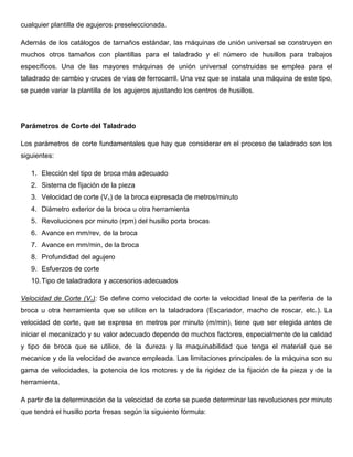 cualquier plantilla de agujeros preseleccionada.
Además de los catálogos de tamaños estándar, las máquinas de unión universal se construyen en
muchos otros tamaños con plantillas para el taladrado y el número de husillos para trabajos
específicos. Una de las mayores máquinas de unión universal construidas se emplea para el
taladrado de cambio y cruces de vías de ferrocarril. Una vez que se instala una máquina de este tipo,
se puede variar la plantilla de los agujeros ajustando los centros de husillos.
Parámetros de Corte del Taladrado
Los parámetros de corte fundamentales que hay que considerar en el proceso de taladrado son los
siguientes:
1. Elección del tipo de broca más adecuado
2. Sistema de fijación de la pieza
3. Velocidad de corte (Vc) de la broca expresada de metros/minuto
4. Diámetro exterior de la broca u otra herramienta
5. Revoluciones por minuto (rpm) del husillo porta brocas
6. Avance en mm/rev, de la broca
7. Avance en mm/min, de la broca
8. Profundidad del agujero
9. Esfuerzos de corte
10.Tipo de taladradora y accesorios adecuados
Velocidad de Corte (Vc): Se define como velocidad de corte la velocidad lineal de la periferia de la
broca u otra herramienta que se utilice en la taladradora (Escariador, macho de roscar, etc.). La
velocidad de corte, que se expresa en metros por minuto (m/min), tiene que ser elegida antes de
iniciar el mecanizado y su valor adecuado depende de muchos factores, especialmente de la calidad
y tipo de broca que se utilice, de la dureza y la maquinabilidad que tenga el material que se
mecanice y de la velocidad de avance empleada. Las limitaciones principales de la máquina son su
gama de velocidades, la potencia de los motores y de la rigidez de la fijación de la pieza y de la
herramienta.
A partir de la determinación de la velocidad de corte se puede determinar las revoluciones por minuto
que tendrá el husillo porta fresas según la siguiente fórmula:
 