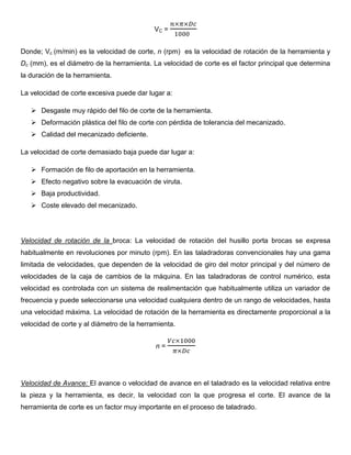 VC =
Donde; Vc (m/min) es la velocidad de corte, n (rpm) es la velocidad de rotación de la herramienta y
Dc (mm), es el diámetro de la herramienta. La velocidad de corte es el factor principal que determina
la duración de la herramienta.
La velocidad de corte excesiva puede dar lugar a:
 Desgaste muy rápido del filo de corte de la herramienta.
 Deformación plástica del filo de corte con pérdida de tolerancia del mecanizado.
 Calidad del mecanizado deficiente.
La velocidad de corte demasiado baja puede dar lugar a:
 Formación de filo de aportación en la herramienta.
 Efecto negativo sobre la evacuación de viruta.
 Baja productividad.
 Coste elevado del mecanizado.
Velocidad de rotación de la broca: La velocidad de rotación del husillo porta brocas se expresa
habitualmente en revoluciones por minuto (rpm). En las taladradoras convencionales hay una gama
limitada de velocidades, que dependen de la velocidad de giro del motor principal y del número de
velocidades de la caja de cambios de la máquina. En las taladradoras de control numérico, esta
velocidad es controlada con un sistema de realimentación que habitualmente utiliza un variador de
frecuencia y puede seleccionarse una velocidad cualquiera dentro de un rango de velocidades, hasta
una velocidad máxima. La velocidad de rotación de la herramienta es directamente proporcional a la
velocidad de corte y al diámetro de la herramienta.
n =
Velocidad de Avance: El avance o velocidad de avance en el taladrado es la velocidad relativa entre
la pieza y la herramienta, es decir, la velocidad con la que progresa el corte. El avance de la
herramienta de corte es un factor muy importante en el proceso de taladrado.
 