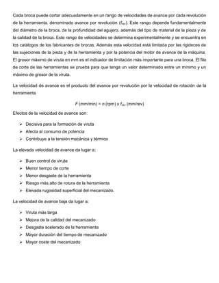 Cada broca puede cortar adecuadamente en un rango de velocidades de avance por cada revolución
de la herramienta, denominado avance por revolución (frev). Este rango depende fundamentalmente
del diámetro de la broca, de la profundidad del agujero, además del tipo de material de la pieza y de
la calidad de la broca. Este rango de velocidades se determina experimentalmente y se encuentra en
los catálogos de los fabricantes de brocas. Además esta velocidad está limitada por las rigideces de
las sujeciones de la pieza y de la herramienta y por la potencia del motor de avance de la máquina.
El grosor máximo de viruta en mm es el indicador de limitación más importante para una broca. El filo
de corte de las herramientas se prueba para que tenga un valor determinado entre un mínimo y un
máximo de grosor de la viruta.
La velocidad de avance es el producto del avance por revolución por la velocidad de rotación de la
herramienta
F (mm/min) = n (rpm) x frev (mm/rev)
Efectos de la velocidad de avance son:
 Decisiva para la formación de viruta
 Afecta al consumo de potencia
 Contribuye a la tensión mecánica y térmica
La elevada velocidad de avance da lugar a:
 Buen control de viruta
 Menor tiempo de corte
 Menor desgaste de la herramienta
 Riesgo más alto de rotura de la herramienta
 Elevada rugosidad superficial del mecanizado.
La velocidad de avance baja da lugar a:
 Viruta más larga
 Mejora de la calidad del mecanizado
 Desgaste acelerado de la herramienta
 Mayor duración del tiempo de mecanizado
 Mayor coste del mecanizado
 