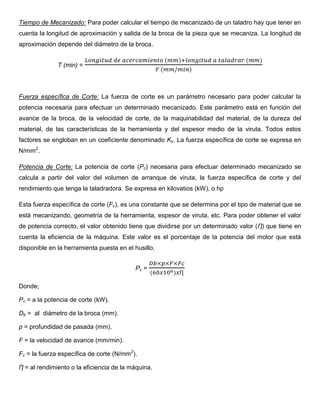 Tiempo de Mecanizado: Para poder calcular el tiempo de mecanizado de un taladro hay que tener en
cuenta la longitud de aproximación y salida de la broca de la pieza que se mecaniza. La longitud de
aproximación depende del diámetro de la broca.
T (min) =
( ) ( )
( )
Fuerza específica de Corte: La fuerza de corte es un parámetro necesario para poder calcular la
potencia necesaria para efectuar un determinado mecanizado. Este parámetro está en función del
avance de la broca, de la velocidad de corte, de la maquinabilidad del material, de la dureza del
material, de las características de la herramienta y del espesor medio de la viruta. Todos estos
factores se engloban en un coeficiente denominado Kx. La fuerza específica de corte se expresa en
N/mm2
.
Potencia de Corte: La potencia de corte (Pc) necesaria para efectuar determinado mecanizado se
calcula a partir del valor del volumen de arranque de viruta, la fuerza específica de corte y del
rendimiento que tenga la taladradora. Se expresa en kilovatios (kW), o hp
Esta fuerza específica de corte (Fc), es una constante que se determina por el tipo de material que se
está mecanizando, geometría de la herramienta, espesor de viruta, etc. Para poder obtener el valor
de potencia correcto, el valor obtenido tiene que dividirse por un determinado valor (Ƞ) que tiene en
cuenta la eficiencia de la máquina. Este valor es el porcentaje de la potencia del motor que está
disponible en la herramienta puesta en el husillo.
Pc =
( )
Donde;
Pc = a la potencia de corte (kW).
Db = al diámetro de la broca (mm).
p = profundidad de pasada (mm).
F = la velocidad de avance (mm/min).
Fc = la fuerza específica de corte (N/mm2
).
Ƞ = al rendimiento o la eficiencia de la máquina.
 
