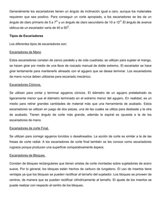 Generalmente los escariadores tienen un ángulo de inclinación igual a cero, aunque los materiales
requieren que sea positivo. Para conseguir un corte apropiado, a los escariadores se les da un
ángulo de claro primario de 5 a 7O
y un ángulo de claro secundario de 10 a 12O
. Él ángulo de avance
oblicuo de un escariador varía de 40 a 50O
.
Tipos de Escariadores
Los diferentes tipos de escariadores son:
Escariadores de Mano
Estos escariadores constan de zanco paralelo y de cola cuadrada; se utilizan para sujetar el mango,
se hacen girar por medio de una llave de roscado manual de doble extremo. El escariador se hace
girar lentamente para mantenerlo alineado con el agujero que se desea terminar. Los escariadores
de mano nunca deben utilizarse para escariado mecánico.
Escariadores Cónicos.
Se utilizan para cortar y terminar agujeros cónicos. El diámetro de un agujero pretaladrado es
ligeramente menor que el diámetro terminado en el extremo menor del agujero. En realidad, es un
medio para retirar grandes cantidades de material más que una herramienta de acabado. Estos
escariadores se utilizan en juego de dos piezas, una de las cuales se utiliza para desbaste y la otra
de acabado. Tienen ángulo de corte más grande, además la espiral es opuesta a la de los
escariadores de mano.
Escariadores de corte Final.
Se utilizan para corregir agujeros torcidos o desalineados. La acción de corte es similar a la de las
fresas de corte radial. A los escariadores de corte final también se les conoce como escariadores
rugosos porque producen una superficie comparativamente áspera.
Escariadores de Bloques.
Constan de bloques rectangulares que tienen aristas de corte montadas sobre sujetadores de acero
suave. Por lo general, los bloques están hechos de carburo de tungsteno. El uso de insertos tiene
ventajas ya que los bloques se pueden rectificar al tamaño del sujetador. Los bloques se proveen de
centros, de manera que se puedan rectificar cilíndricamente al tamaño. El ajuste de los insertos se
puede realizar con respecto al centro de los bloques.
 