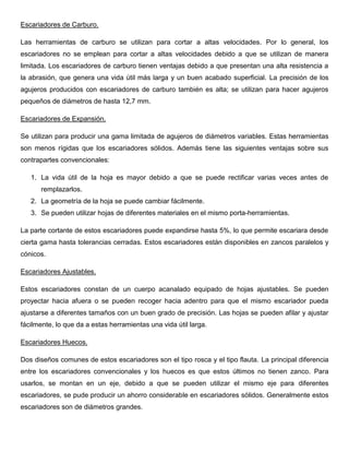 Escariadores de Carburo.
Las herramientas de carburo se utilizan para cortar a altas velocidades. Por lo general, los
escariadores no se emplean para cortar a altas velocidades debido a que se utilizan de manera
limitada. Los escariadores de carburo tienen ventajas debido a que presentan una alta resistencia a
la abrasión, que genera una vida útil más larga y un buen acabado superficial. La precisión de los
agujeros producidos con escariadores de carburo también es alta; se utilizan para hacer agujeros
pequeños de diámetros de hasta 12,7 mm.
Escariadores de Expansión.
Se utilizan para producir una gama limitada de agujeros de diámetros variables. Estas herramientas
son menos rígidas que los escariadores sólidos. Además tiene las siguientes ventajas sobre sus
contrapartes convencionales:
1. La vida útil de la hoja es mayor debido a que se puede rectificar varias veces antes de
remplazarlos.
2. La geometría de la hoja se puede cambiar fácilmente.
3. Se pueden utilizar hojas de diferentes materiales en el mismo porta-herramientas.
La parte cortante de estos escariadores puede expandirse hasta 5%, lo que permite escariara desde
cierta gama hasta tolerancias cerradas. Estos escariadores están disponibles en zancos paralelos y
cónicos.
Escariadores Ajustables.
Estos escariadores constan de un cuerpo acanalado equipado de hojas ajustables. Se pueden
proyectar hacia afuera o se pueden recoger hacia adentro para que el mismo escariador pueda
ajustarse a diferentes tamaños con un buen grado de precisión. Las hojas se pueden afilar y ajustar
fácilmente, lo que da a estas herramientas una vida útil larga.
Escariadores Huecos.
Dos diseños comunes de estos escariadores son el tipo rosca y el tipo flauta. La principal diferencia
entre los escariadores convencionales y los huecos es que estos últimos no tienen zanco. Para
usarlos, se montan en un eje, debido a que se pueden utilizar el mismo eje para diferentes
escariadores, se pude producir un ahorro considerable en escariadores sólidos. Generalmente estos
escariadores son de diámetros grandes.
 