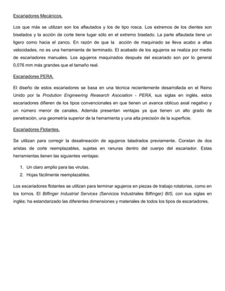 Escariadores Mecánicos.
Los que más se utilizan son los aflautados y los de tipo rosca. Los extremos de los dientes son
biselados y la acción de corte tiene lugar sólo en el extremo biselado. La parte aflautada tiene un
ligero como hacia el zanco. En razón de que la acción de maquinado se lleva acabo a altas
velocidades, no es una herramienta de terminado. El acabado de los agujeros se realiza por medio
de escariadores manuales. Los agujeros maquinados después del escariado son por lo general
0,076 mm más grandes que el tamaño real.
Escariadores PERA.
El diseño de estos escariadores se basa en una técnica recientemente desarrollada en el Reino
Unido por la Prodution Engineering Research Asociation - PERA, sus siglas en inglés, estos
escariadores difieren de los tipos convencionales en que tienen un avance oblicuo axial negativo y
un número menor de canales. Además presentan ventajas ya que tienen un alto grado de
penetración, una geometría superior de la herramienta y una alta precisión de la superficie.
Escariadores Flotantes.
Se utilizan para corregir la desalineación de agujeros taladrados previamente. Constan de dos
aristas de corte reemplazables, sujetas en ranuras dentro del cuerpo del escariador. Estas
herramientas tienen las siguientes ventajas:
1. Un claro amplio para las virutas.
2. Hojas fácilmente reemplazables.
Los escariadores flotantes se utilizan para terminar agujeros en piezas de trabajo rotatorias, como en
los tornos. El Bilfinger Industrial Services (Servicios Industriales Bilfinger) BIS, con sus siglas en
inglés; ha estandarizado las diferentes dimensiones y materiales de todos los tipos de escariadores.
 