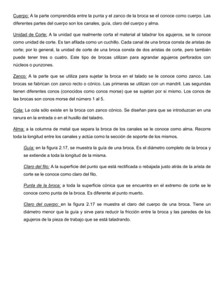Cuerpo: A la parte comprendida entre la punta y el zanco de la broca se el conoce como cuerpo. Las
diferentes partes del cuerpo son los canales, guía, claro del cuerpo y alma.
Unidad de Corte: A la unidad que realmente corta el material al taladrar los agujeros, se le conoce
como unidad de corte. Es tan afilada como un cuchillo. Cada canal de una broca consta de aristas de
corte; por lo general, la unidad de corte de una broca consta de dos aristas de corte, pero también
puede tener tres o cuatro. Este tipo de brocas utilizan para agrandar agujeros perforados con
núcleos o punzones.
Zanco: A la parte que se utiliza para sujetar la broca en el talado se le conoce como zanco. Las
brocas se fabrican con zanco recto o cónico. Las primeras se utilizan con un mandril. Las segundas
tienen diferentes conos (conocidos como conos morse) que se sujetan por si mismo. Los conos de
las brocas son conos morse del número 1 al 5.
Cola: La cola sólo existe en la broca con zanco cónico. Se diseñan para que se introduzcan en una
ranura en la entrada o en el husillo del taladro.
Alma: a la columna de metal que separa la broca de los canales se le conoce como alma. Recorre
toda la longitud entre los canales y actúa como la sección de soporte de los mismos.
Guía: en la figura 2.17, se muestra la guía de una broca. Es el diámetro completo de la broca y
se extiende a toda la longitud de la misma.
Claro del filo: A la superficie del punto que está rectificada o rebajada justo atrás de la arista de
corte se le conoce como claro del filo.
Punta de la broca: a toda la superficie cónica que se encuentra en el extremo de corte se le
conoce como punta de la broca. Es diferente al punto muerto.
Claro del cuerpo: en la figura 2.17 se muestra el claro del cuerpo de una broca. Tiene un
diámetro menor que la guía y sirve para reducir la fricción entre la broca y las paredes de los
agujeros de la pieza de trabajo que se está taladrando.
 