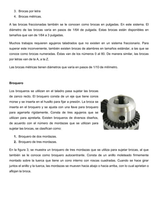 3. Brocas por letra
4. Brocas métricas.
A las brocas fraccionadas también se le conocen como brocas en pulgadas. En este sistema. El
diámetro de las brocas varía en pasos de 1/64 de pulgada. Estas brocas están disponibles en
tamaños que van de 1/64 a 3 pulgadas.
Muchos trabajos requieren agujeros taladrados que no existen en un sistema fraccionario. Para
superar este inconveniente, también existen brocas de alambres en tamaños estándar, a las que se
conoce como brocas numeradas. Éstas van de los números 0 al 80. De manera similar, las brocas
por letras van de la A, a la Z.
Las brocas métricas tienen diámetros que varía en pasos de 1/10 de milímetro.
Broquero
Los broqueros se utilizan en el taladro pasa sujetar las brocas
de zanco recto. El broquero consta de un eje que tiene conos
morse y se inserta en el husillo para fijar a presión. La broca se
inserta en el broquero y se ajusta con una llave para broquero
para agarrarla rígidamente. Consta de tres agujeros que se
utilizan para apretarla. Existen broqueros de diversos diseños,
de acuerdo con el número de mordazas que se utilizan para
sujetar las brocas, se clasifican como:
1. Broquero de dos mordazas.
2. Broquero de tres mordazas.
En la figura 3, se muestra un broquero de tres mordazas que se utiliza para sujetar brocas, al que
también se le conoce como broquero autocentrante. Consta de un anillo moleteado firmemente
montado sobre la tuerca que tiene un cono interno con roscas cuadradas. Cuando se hace girar
juntos el anillo y la tuerca, las mordazas se mueven hacia abajo o hacia arriba, con lo cual aprietan o
aflojan la broca.
 