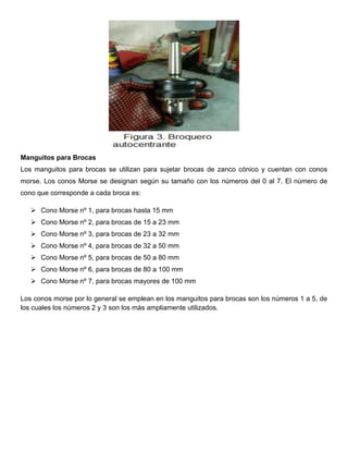 Manguitos para Brocas
Los manguitos para brocas se utilizan para sujetar brocas de zanco cónico y cuentan con conos
morse. Los conos Morse se designan según su tamaño con los números del 0 al 7. El número de
cono que corresponde a cada broca es:
 Cono Morse nº 1, para brocas hasta 15 mm
 Cono Morse nº 2, para brocas de 15 a 23 mm
 Cono Morse nº 3, para brocas de 23 a 32 mm
 Cono Morse nº 4, para brocas de 32 a 50 mm
 Cono Morse nº 5, para brocas de 50 a 80 mm
 Cono Morse nº 6, para brocas de 80 a 100 mm
 Cono Morse nº 7, para brocas mayores de 100 mm
Los conos morse por lo general se emplean en los manguitos para brocas son los números 1 a 5, de
los cuales los números 2 y 3 son los más ampliamente utilizados.
 