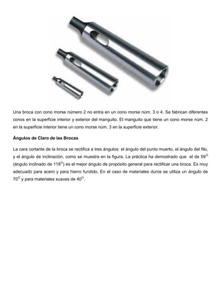 Una broca con cono morse número 2 no entra en un cono morse núm. 3 o 4. Se fabrican diferentes
conos en la superficie interior y exterior del manguito. El manguito que tiene un cono morse núm. 2
en la superficie interior tiene un cono morse núm. 3 en la superficie exterior.
Ángulos de Claro de las Brocas
La cara cortante de la broca se rectifica a tres ángulos: el ángulo del punto muerto, el ángulo del filo,
y el ángulo de inclinación, como se muestra en la figura. La práctica ha demostrado que el de 59O
(ángulo inclinado de 118O
) es el mejor ángulo de propósito general para rectificar una broca. Es muy
adecuado para acero y para hierro fundido. En el caso de materiales duros se utiliza un ángulo de
70O
y para materiales suaves de 40O
.
 