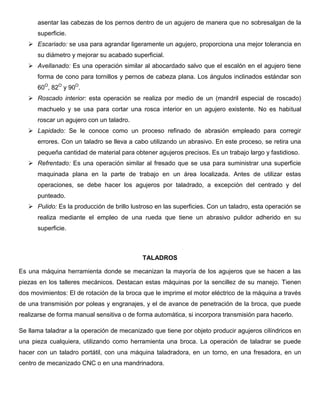 asentar las cabezas de los pernos dentro de un agujero de manera que no sobresalgan de la
superficie.
 Escariado: se usa para agrandar ligeramente un agujero, proporciona una mejor tolerancia en
su diámetro y mejorar su acabado superficial.
 Avellanado: Es una operación similar al abocardado salvo que el escalón en el agujero tiene
forma de cono para tornillos y pernos de cabeza plana. Los ángulos inclinados estándar son
60O
, 82O
y 90O
.
 Roscado interior: esta operación se realiza por medio de un (mandril especial de roscado)
machuelo y se usa para cortar una rosca interior en un agujero existente. No es habitual
roscar un agujero con un taladro.
 Lapidado: Se le conoce como un proceso refinado de abrasión empleado para corregir
errores. Con un taladro se lleva a cabo utilizando un abrasivo. En este proceso, se retira una
pequeña cantidad de material para obtener agujeros precisos. Es un trabajo largo y fastidioso.
 Refrentado: Es una operación similar al fresado que se usa para suministrar una superficie
maquinada plana en la parte de trabajo en un área localizada. Antes de utilizar estas
operaciones, se debe hacer los agujeros por taladrado, a excepción del centrado y del
punteado.
 Pulido: Es la producción de brillo lustroso en las superficies. Con un taladro, esta operación se
realiza mediante el empleo de una rueda que tiene un abrasivo pulidor adherido en su
superficie.
TALADROS
Es una máquina herramienta donde se mecanizan la mayoría de los agujeros que se hacen a las
piezas en los talleres mecánicos. Destacan estas máquinas por la sencillez de su manejo. Tienen
dos movimientos: El de rotación de la broca que le imprime el motor eléctrico de la máquina a través
de una transmisión por poleas y engranajes, y el de avance de penetración de la broca, que puede
realizarse de forma manual sensitiva o de forma automática, si incorpora transmisión para hacerlo.
Se llama taladrar a la operación de mecanizado que tiene por objeto producir agujeros cilíndricos en
una pieza cualquiera, utilizando como herramienta una broca. La operación de taladrar se puede
hacer con un taladro portátil, con una máquina taladradora, en un torno, en una fresadora, en un
centro de mecanizado CNC o en una mandrinadora.
 