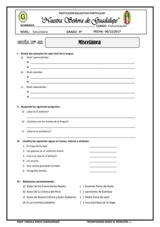 PROF: FABIOLA JUNCO CHANGANAQUÍ TRIUNFADORES DESDE EL PRINCIPIO…!
NIVEL: Secundaria
NOMBRES: __________________________________
____________________________________
GRADO: 4º FECHA: 06/12/2017
INSTITUCIÓN EDUCATIVA PARTICULAR
CURSO: Comunicación
Miscelánea
I. Brinda dos ejemplos de cada nivel de la lengua:
a) Nivel superestándar :
 ______________________________________________________________________________
 ______________________________________________________________________________
b) Nivel estándar:
 ______________________________________________________________________________
 ______________________________________________________________________________
c) Nivel subestándar :
 ______________________________________________________________________________
 ______________________________________________________________________________
II. Responde las siguientes preguntas :
a) ¿Qué es el dialecto?
_________________________________________________________________________________
b) ¿Cuántos son los niveles de la lengua?
_________________________________________________________________________________
c) ¿Qué es el sociolecto?
__________________________________________________________________________
III. Clasifica los siguientes signos en íconos, indicios o símbolos
1. El mapa de Europa ____________________
2. Los galones en el uniforme militar ____________________
3. Una cruz roja en el botiquín ____________________
4. Un arcoiris ____________________
5. Una camisa guardada húmeda ____________________
6. Fotografía familiar ____________________
IV. Relaciona correctamente:
a) Autor de los Comentarios Reales. ( ) Guamán Poma de Ayala
b) Autor de La crónica del Perú. ( ) Sarmiento de Gamboa
c) Autor de Nueva Crónica y buen Gobierno ( ) Pedro Cieza de León
d) Es un cronista toledano ( ) Inca Garcilaso de la Vega
 