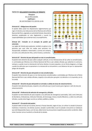 PROF: FABIOLA JUNCO CHANGANAQUÍ TRIUNFADORES DESDE EL PRINCIPIO…!
TEXTO N°2: REGLAMENTO NACIONAL DE TRÁNSITO
TÍTULO IV
DE LA CIRCULACIÓN
CAPÍTULO I
DE LOS PEATONES Y EL USO DE LA VÍA
Artículo 61°.- Obligaciones del peatón.
El peatón debe acatar las disposiciones reglamentarias que
rigen el tránsito y las indicaciones de los Efectivos de la Policía
Nacional del Perú, asignados al control del tránsito. Goza de los
derechos establecidos en este Reglamento y asume las
responsabilidades que se deriven de su incumplimiento.
Artículo 62°.- Inclusión en el concepto de peatón por
extensión.
Las reglas de tránsito para peatones, también se aplican a las
personas que usan sillas de ruedas para personas con
discapacidad, andadores motorizados y carritos de compras,
así como a los vehículos de niños, como triciclos y cochecitos.
Artículo 63°.- Derecho de paso del peatón en vías no semaforizadas.
El peatón tiene derecho de paso sobre cualquier vehículo, en las intersecciones de las calles no semaforizadas,
ni controladas por Efectivos de la Policía Nacional del Perú o por señales oficiales que adviertan lo contrario,
siempre y cuando cruce la intersección de forma directa a la acera opuesta y no en forma diagonal, y lo haga
cuando los vehículos que se aproximan a la intersección se encuentren a una distancia tal que no representen
peligro de atropello.
Artículo 64°.- Derecho de paso del peatón en vías semaforizadas.
El peatón tiene derecho de paso en las intersecciones semaforizadas o controladas por Efectivos de la Policía
Nacional del Perú o por señales oficiales, respecto a los vehículos que giren a la derecha o a la izquierda, con la
luz verde.
Artículo 65°.- Derecho de paso del peatón en entradas o salidas de áreas de estacionamiento.
El peatón tiene derecho de paso, respecto a los vehículos que cruzan la acera para ingresar o salir de áreas de
estacionamiento.
Artículo 66°.- Preferencia de vehículos de emergencia y oficiales.
El peatón no tiene derecho de paso respecto a los vehículos de emergencia autorizados, tales como Vehículos
de Bomberos, Ambulancias, Vehículos Policiales, de Serenazgo, Grúas y Auxilio Mecánico, y sobre los vehículos
oficiales, cuando estos hagan uso de sus señales audibles y visibles.
Artículo 67°.- Circulación del peatón.
El peatón debe circular por las aceras, bermas o franjas laterales, según el caso, sin utilizar la calzada ni provocar
molestias o trastornos a los demás usuarios, excepto cuando deba cruzar la calzada o encuentre un obstáculo
que esté bloqueando el paso, y en tal caso, debe tomar las precauciones respectivas para evitar accidentes. Debe
evitar transitar cerca al sardinel o al borde de la calzada.
 