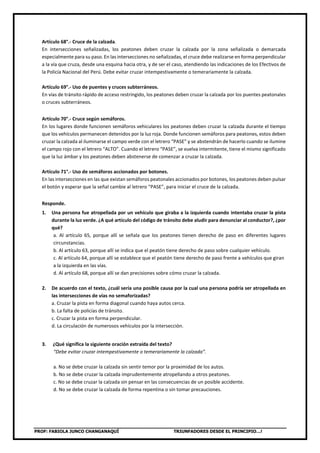 PROF: FABIOLA JUNCO CHANGANAQUÍ TRIUNFADORES DESDE EL PRINCIPIO…!
Artículo 68°.- Cruce de la calzada.
En intersecciones señalizadas, los peatones deben cruzar la calzada por la zona señalizada o demarcada
especialmente para su paso. En las intersecciones no señalizadas, el cruce debe realizarse en forma perpendicular
a la vía que cruza, desde una esquina hacia otra, y de ser el caso, atendiendo las indicaciones de los Efectivos de
la Policía Nacional del Perú. Debe evitar cruzar intempestivamente o temerariamente la calzada.
Artículo 69°.- Uso de puentes y cruces subterráneos.
En vías de tránsito rápido de acceso restringido, los peatones deben cruzar la calzada por los puentes peatonales
o cruces subterráneos.
Artículo 70°.- Cruce según semáforos.
En los lugares donde funcionen semáforos vehiculares los peatones deben cruzar la calzada durante el tiempo
que los vehículos permanecen detenidos por la luz roja. Donde funcionen semáforos para peatones, estos deben
cruzar la calzada al iluminarse el campo verde con el letrero “PASE” y se abstendrán de hacerlo cuando se ilumine
el campo rojo con el letrero “ALTO”. Cuando el letrero “PASE”, se vuelva intermitente, tiene el mismo significado
que la luz ámbar y los peatones deben abstenerse de comenzar a cruzar la calzada.
Artículo 71°.- Uso de semáforos accionados por botones.
En las intersecciones en las que existan semáforos peatonales accionados por botones, los peatones deben pulsar
el botón y esperar que la señal cambie al letrero “PASE”, para iniciar el cruce de la calzada.
Responde.
1. Una persona fue atropellada por un vehículo que giraba a la izquierda cuando intentaba cruzar la pista
durante la luz verde. ¿A qué artículo del código de tránsito debe aludir para denunciar al conductor?, ¿por
qué?
a. Al artículo 65, porque allí se señala que los peatones tienen derecho de paso en diferentes lugares
circunstancias.
b. Al artículo 63, porque allí se indica que el peatón tiene derecho de paso sobre cualquier vehículo.
c. Al artículo 64, porque allí se establece que el peatón tiene derecho de paso frente a vehículos que giran
a la izquierda en las vías.
d. Al artículo 68, porque allí se dan precisiones sobre cómo cruzar la calzada.
2. De acuerdo con el texto, ¿cuál sería una posible causa por la cual una persona podría ser atropellada en
las intersecciones de vías no semaforizadas?
a. Cruzar la pista en forma diagonal cuando haya autos cerca.
b. La falta de policías de tránsito.
c. Cruzar la pista en forma perpendicular.
d. La circulación de numerosos vehículos por la intersección.
3. ¿Qué significa la siguiente oración extraída del texto?
“Debe evitar cruzar intempestivamente o temerariamente la calzada”.
a. No se debe cruzar la calzada sin sentir temor por la proximidad de los autos.
b. No se debe cruzar la calzada imprudentemente atropellando a otros peatones.
c. No se debe cruzar la calzada sin pensar en las consecuencias de un posible accidente.
d. No se debe cruzar la calzada de forma repentina o sin tomar precauciones.
 