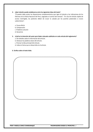 PROF: FABIOLA JUNCO CHANGANAQUÍ TRIUNFADORES DESDE EL PRINCIPIO…!
4. ¿Qué relación puede establecerse entre las siguientes ideas del texto?
“El peatón debe acatar las disposiciones complementarias que rigen el tránsito y las indicaciones de los
Efectivos de la Policía Nacional del Perú, asignados al control del tránsito”. “En vías de tránsito rápido de
acceso restringido, los peatones deben de cruzar la calzada por los puentes peatonales o cruces
subterráneos”.
a. Causa-efecto
b. Comparación
c. Problema-solución
d. Secuencia
5. ¿Cuál es la intención del autor para haber colocado subtítulos en cada artículo del reglamento?
a. Dar detalles sobre la información del artículo.
b. Destacar las palabras claves del artículo.
c. Precisar la idea principal del artículo.
d. Indicar el tema que se desarrolla en el artículo.
6. Grafica sobre el texto leído.
 