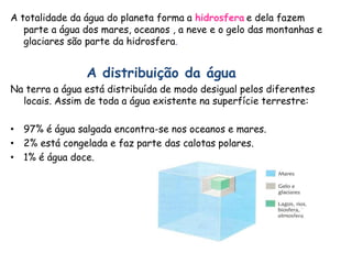 A totalidade da água do planeta forma a hidrosfera e dela fazem
parte a água dos mares, oceanos , a neve e o gelo das montanhas e
glaciares são parte da hidrosfera.
A distribuição da água
Na terra a água está distribuída de modo desigual pelos diferentes
locais. Assim de toda a água existente na superfície terrestre:
• 97% é água salgada encontra-se nos oceanos e mares.
• 2% está congelada e faz parte das calotas polares.
• 1% é água doce.
 