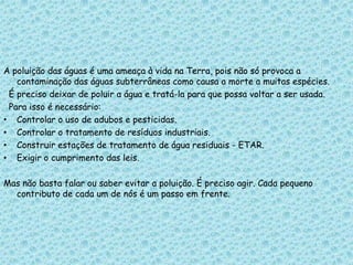A poluição das águas é uma ameaça à vida na Terra, pois não só provoca a
contaminação das águas subterrâneas como causa a morte a muitas espécies.
É preciso deixar de poluir a água e tratá-la para que possa voltar a ser usada.
Para isso é necessário:
• Controlar o uso de adubos e pesticidas.
• Controlar o tratamento de resíduos industriais.
• Construir estações de tratamento de água residuais - ETAR.
• Exigir o cumprimento das leis.
Mas não basta falar ou saber evitar a poluição. É preciso agir. Cada pequeno
contributo de cada um de nós é um passo em frente.
 