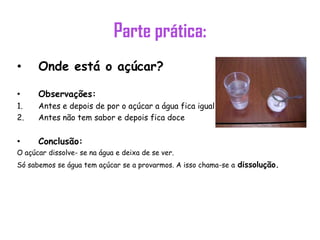 Parte prática:
• Onde está o açúcar?
• Observações:
1. Antes e depois de por o açúcar a água fica igual
2. Antes não tem sabor e depois fica doce
• Conclusão:
O açúcar dissolve- se na água e deixa de se ver.
Só sabemos se água tem açúcar se a provarmos. A isso chama-se a dissolução.
 