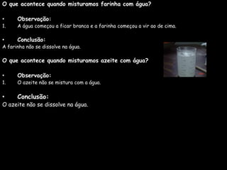 O que acontece quando misturamos farinha com água?
• Observação:
1. A água começou a ficar branca e a farinha começou a vir ao de cima.
• Conclusão:
A farinha não se dissolve na água.
O que acontece quando misturamos azeite com água?
• Observação:
1. O azeite não se mistura com a água.
• Conclusão:
O azeite não se dissolve na água.
 