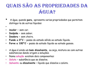 Quais são as propriedades da
Água?
• A água, quando pura, apresenta varias propriedades que permitem
distingui-la de outros líquidos:
•
• incolor – sem cor.
• Insípida – sem sabor.
• Inodora – sem cheiro.
• Funde a 0°C – passa do estado sólido ao estado líquido.
• Ferve a 100°C – passa do estado líquido ao estado gasoso.
• A água é ainda um bom dissolvente, ou seja, mistura-se com outras
substancias dando origem a soluções.
• Numa solução existem dois componentes:
• Soluto – substância que se dissolve.
• Solvente ou dissolvente – líquido que dissolve o soluto.
 