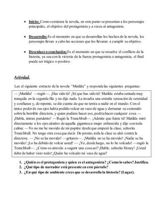  Inicio: Como comienza la novela, en este punto se presentan a los personajes
principales, el objetivo del protagonista y a veces al antagonista.
 Desarrollo:Es el momento en que se desarrollan los hechos de la novela, los
personajes llevan a cabo las acciones que los llevaran a cumplir su objetivo.
 Desenlaceo conclusión:Es el momento en que se resuelve el conflicto de la
historia, ya sea con la victoria de la fuerza protagonista o antagonista, el final
puede ser trágico o positivo.
Actividad.
Lee el siguiente extracto de la novela “Matilda” y respondelas siguientes preguntas:
1. ¿Quién es el protagonista y quien es el antagonista? ¿Como lo sabes?Justifica.
2. ¿Qué tipo de narrador está presente en este párrafo?
3. ¿En qué tipo de ambiente crees que se desarrolla la historia? (Lugar).
— ¡Matilda! —rugió—. ¡Has sido tú! ¡Sé que has sido tú! Matilda estaba sentada muy
tranquila en la segunda fila y no dijo nada. La invadía una extraña sensación de serenidad
y confianza y, de repente, se dio cuenta de que no temía a nadie en el mundo. Con el
único poderde sus ojos había podido volcar un vaso de agua y derramar su contenido
sobrela horrible directora, y quien pudiera hacer eso, podríahacer cualquier cosa. —
¡Habla, ántrax purulento! —Rugió la Trunchbull—. ¡Admite que fuiste tú! Matilda miró
directamente a los ojos airados de aquella gigantesca mujer enfurecida y dijo contoda
calma: —Yo no me he movido de mi pupitre desdeque empezó la clase, señorita
Trunchbull. No tengo otra cosaque decir. De pronto, toda la clase se alzó contra la
directora. — ¡No se ha movido! —gritaron—. ¡Matilda no se ha movido! ¡Nadie se ha
movido! ¡Lo ha debido de volcar usted! — ¡Yo, desdeluego, no lo he volcado! —rugió la
Trunchbull—. ¿Cómo os atrevéis a sugerir una cosaasí?¡Hable, señorita Honey! ¡Usted
debe de haber visto todo!¿Quién ha volcado mi vaso de agua?
 