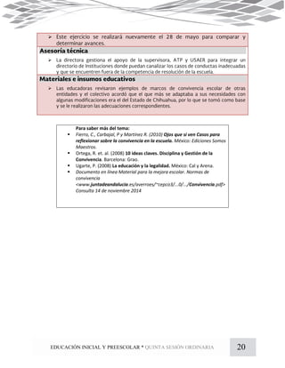 20EDUCACIÓN INICIAL Y PREESCOLAR * QUINTA SESIÓN ORDINARIA
Para saber más del tema:
 Fierro, C., Carbajal, P y Martínez R. (2010) Ojos que sí ven Casos para
reflexionar sobre la convivencia en la escuela. México: Ediciones Somos
Maestros.
 Ortega, R. et. al. (2008) 10 ideas claves. Disciplina y Gestión de la
Convivencia. Barcelona: Grao.
 Ugarte, P. (2008) La educación y la legalidad. México: Cal y Arena.
 Documento en línea Material para la mejora escolar. Normas de
convivencia
<www.juntadeandalucia.es/averroes/~cepco3/...0/.../Convivencia.pdf>
Consulta 14 de noviembre 2014



 