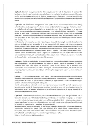 PROF: FABIOLA JUNCO CHANGANAQUÍ TRIUNFADORES DESDE EL PRINCIPIO…!
Capítulo II.- La señora Bovary se acercó a loa chimenea y desde el otro lado de ella un chico de cabellos rubio
la miraba en silencio era el pasante del notario Guillaumin, un muchacho llamado León que coincidía mucho
con los sentimientos y pensamientos de Madame Bovary entonces ella empezó a interesarse en él, tenían
conversaciones en que el azor de las frases los llevaba siempre a un mismo punto coincidente de una simpatía
común.
Capítulo III.- El Sr. Homais había infringido la ley por lo que fue situado en Rúan ante el Sr. Procurador del rey,
su familia estaba asustada por eso el Sr. Homais trataba tan bien a Carlos Bovary ya que él si tenía un título y
no estaba fuera de la ley, sin embargo Carlos no tenía clientes y para distraerse trabajaba en su casa como
obrero, pero le preocupaba mucho los asuntos de dinero y con la llegada del bebé era más difícil y Emma al
ver que no podía gastar y comprar todo lo que ella quería a todo lujo no quiso hacerse cargo de nada para el
bebé, pero Carlos seguía con toda su emoción hablaba del crío a todo horas, ella deseaba que fuera un niño
para que pudiera ser libre y que pudiera conocer todo el Mundo y no quería una niña porque llevaría la misma
vida vacía que ella.
Por fin dio a luz un Domingo fue una niña a la cual le puso Berta, el Sr. Homais y la mamá de Carlos fueron los
padrinos. Un día Emma tuvo la necesidad de ver a su hija que había sido llevada a criar por una nodriza, en el
camino encontró a León y le pidió que la acompañara, aquella misma noche se supo en todo Yonville y la gente
decía que se estaba comprometiendo, pero ellos sin importarles siguieron su camino hasta llegar a la casa de
la nodriza donde se encontraba la niña de Emma la levantó y comenzó a cantarle dulcemente, Emma volvió a
acostarla cuando le vomito todo el vestido y regresó con su compañero a su casa los dos tratando de que la
conversación no terminara, solo sus miradas estaban llenas de una tierna y dulce charla, eran como murmullos
de alma profundos y continuos que dominaba al de las voces.
Capítulo IV.- León se dirigía del bufete al Lion d’Or, desde lejos Emma lo escuchaba y lo esperaba para pedirle
que le dijera versos y él le declamaba en voz baja, ambos se ponían a charlar en voz baja fue así como se
estableció entre ellos una especie de asociación, Carlos no era celoso y no le extrañaba eso.
Emma recibió en su cumpleaños una cabeza frenológica, fue una atención de León, ella mando a que la
pusieran junto a la ventana, ella le mandó una alfombra y los dos pensaron que era un buen motivo para
recordarse.
Capítulo V.- En un Domingo de Febrero todos fueron a ver una fábrica de hilados de lino que se estaba
instalando cuando regresaron fueron todos a la casa de los Homais, Emma no quiso ir y fue a su casa, León no
gusto por estar ahí sin ella así que el también fue a dormir, al regresar Carlos a su casa le contó a su esposa
que León se había ido temprano y a ella le dio gusto.
Cuando León volvió a ver a Emma le pareció una mujer tan virtuosa e inaccesible que toda esperanza, hasta
la más imprecisa se alejó de él cuanto más se percataba Emma de su amor más lo rechazaba, entonces los
apetitos de la carne y de la pasión se fundieron en un sufrimiento único y en vez de apartar todo ello de su
pensamiento volvió sobre lo mismo.
Capítulo VI.- Emma al sentir desesperación por la que sentía intento buscar ayuda en la iglesia pero el cura no
la escuchó solo se la paso hablando bien de Carlos y diciéndole que no necesitaba nada ya que su esposo era
un hombre extraordinario que le daba todo, Emma salió enfurecida de la iglesia y fue a su casa ahí estaba su
hija que le pedía que la cargara estirándole los bracitos, pero ella la empujó con el codo y la niña cayó lastimada
en su mejilla en eso llega Carlos y le dice que se lastimo jugando.
León había sufrido mucho por este amor así que decidió irse a París, arregló todo, escribió a su madre para
explicarle sus razones y ésta aceptó, León fue a despedirse de la familia Bovary, Emma lo despidió con
brusquedad, pero León la sintió entre sus dedos y la sustancia misma de su ser le pareció descender hasta esa
palma, húmeda sus miradas volvieron a encontrarse por última vez y se fue.
Todos en Yonville sintieron la pérdida de León.
 
