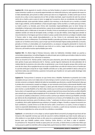PROF: FABIOLA JUNCO CHANGANAQUÍ TRIUNFADORES DESDE EL PRINCIPIO…!
Capítulo VII.- Al día siguiente le resultó a Emma una fecha fúnebre y la pena le remolinaba en el alma con
suaves lamentos cuando en su recuerdo experimentaba una melancolía taciturna, León aparecía de nuevo no
la había abandonado, pero pronto se daba cuenta que solo era su imaginación, se daba cuenta que el único
encanto de su vida, la única esperanza de ser feliz se había marchado, aquel recuerdo de León fue como el
centro de su hastío y poco a poco el amor se apagó por la ausencia, ahora se consideraba más desdichada;
cambiaba peinado, quiso aprender italiano, padecía crisis nerviosa; un día discutió con su marido y se bebió
todo el agua ardiente, sentía desfallecer y hasta escupió sangre. Carlos escribió a su madre para que viniera,
su madre acudió a su llamado, pero Emma solo necesitaba responsabilidades para no tener tiempo de
ociosidades y tiempo para malos pensamientos, a pesar de eso aceptó quedarse un tiempo para ayudarlos. La
madre Bovary salió un Miércoles al mercado en Yonville, Emma se asomaba por la ventana cuando divisó un
caballero vestido con levita de terciopelo verde, se dirigía a la casa del médico, Carlos llegó para atender al
mozo de éste de un hormigueo que tenía en todo el cuerpo cuando Carlos término su trabajo el caballero dejó
3 francos sobre la mesa saludo descuidadamente y se fue. Emma lo vio caminando bajo los álamos
deteniéndose como si reflexionara. Él se llamaba Rodolfo y pensaba que Emma era mucha mujer para estar
casada con un hombre como Carlos y que la mujer que él tenía llamada Virginia estaba perdiendo su encanto,
pensaba en Emma y la desnudaba con el pensamiento y se propuso conseguirla planeando la manera de
lograrlo pensaba también en los obstáculos que tenía en su contra, luego recordó que se aproximaba el
Concurso y allí tendría muchas oportunidades para verla.
Capítulo VIII.- En efecto llegó el famoso Concurso, todos los habitantes charlaban desde sus puertas y
comentaban preparativos, la multitud llegaba a la calle principal, pero el júbilo que animaba a todos los rostros
parecía ensombrecerla la Sra. Lefrancois la mesonera.
Emma se encontró al Sr. Homais yendo a toda prisa para alcanzarla, pero ella iba acompañada de Rodolfo,
éste aprieta el paso para deshacerse del Sr. Homais, cuando lograron deshacerse de éste platicaban de la
mediocridad de la provincia y de cómo ellos no pertenecían a ese círculo de gente porque ellos sentían que
eran de otra clase, ella se quejaba de que una mujer no podía llevar una vida tan intensa como un hombre por
lo cual ella sentía gran coraje de ser mujer, Rodolfo coincidía con su idea, pero también le decía a ella que no
reprimiera todos esos sentimientos y pasiones insinuando que él podía ser con quien podía desahogar toda
su frustración y su pasión.
Capítulo IX.- Transcurrieron 3 semanas sin que Emma viera a Rodolfo, finalmente te presentó con la idea
calculadora de que como no lo había visto en tanto tiempo al verlo lo amaría más y así fue cuando Emma lo
vio éste comenzó a cortejarla, hablarle de todas las necesidades que ella tenía y cuando finalmente le dijo que
la amaba ella se estremeció y aceptó sus halagos, en ese momento entró Carlos y disimulando Rodolfo invitó
a Emma a montar con el pretexto de mejorar su salud, pero ella rechazó la invitación por que no tenía traje
para montar y cuando Rodolfo se fue ella le dijo a Carlos que no sentía que era apropiado por lo que la gente
fuera a decir y el respondió que no le importaba, cuando el traje de Emma estuvo lista Carlos escribió a Rodolfo
para avisarle que su esposa había aceptado por fin la invitación. Por fin fueron a dar el paseo a caballo al llegar
a la cuesta los caballos se detuvieron y Emma se echó a caminar por delante mientras que Rodolfo caminaba
por detrás de ella antojándosele su desnudez se sentaron en un tronco y él le hablaba de su amor, Emma se
posó de pie para marcharse, pero él la detuvo y le dijo: “ usted para mi alma es como una santa Madonna en
un pedestal, ella le pidió rápidamente que volvieran y él aceptó, al llegar a Yonville su esposo la encontró con
buen semblante y cuando Emma se vio libre de Carlos subió a encerrarse a su cuarto, al verse al espejo su
rostro la sorprendió deleitándose con la idea de tener un amante y a partir de ese momento se escribieron
con frecuencia dejándose las cartas cerca del río y viéndose a escondidas.
Capítulo X.- un cierto día al ir al río a dejar su carta el capitán Binet la encontró y le preguntó que hacía ahí tan
temprano ella respondió nerviosa que venía de casa de la nodriza olvidando que todo mundo sabía que su
niña estaba en su casa desde ya hacía un año, poca era su preocupación ya que había quitado la llave de la
barrera para que Rodolfo pudiera entrar mientras Carlos dormía y así llevar a cabo el adulterio.
En primavera el Sr. Rouault les mando un pavo junto con una carta, al leerla Emma se sintió más infeliz que
nunca ya que su padre la creía feliz y ella se preguntaba ¿qué la hacía tan infeliz?, miró a su alrededor buscando
 