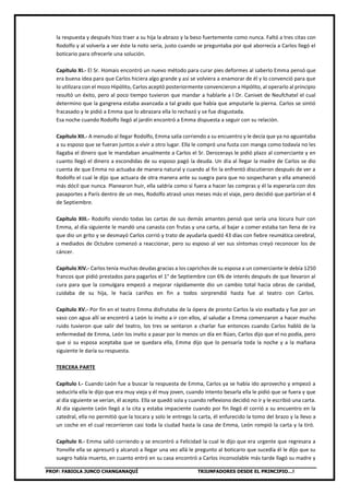 PROF: FABIOLA JUNCO CHANGANAQUÍ TRIUNFADORES DESDE EL PRINCIPIO…!
la respuesta y después hizo traer a su hija la abrazo y la beso fuertemente como nunca. Faltó a tres citas con
Rodolfo y al volverla a ver éste la noto seria, justo cuando se preguntaba por qué aborrecía a Carlos llegó el
boticario para ofrecerle una solución.
Capítulo XI.- El Sr. Homais encontró un nuevo método para curar pies deformes al saberlo Emma pensó que
era buena idea para que Carlos hiciera algo grande y así se volviera a enamorar de él y lo convenció para que
lo utilizara con el mozo Hipólito, Carlos aceptó posteriormente convencieron a Hipólito, al operarlo al principio
resultó un éxito, pero al poco tiempo tuvieron que mandar a hablarle a l Dr. Canivet de Neufchatel el cual
determino que la gangrena estaba avanzada a tal grado que había que amputarle la pierna. Carlos se sintió
fracasado y le pidió a Emma que lo abrazara ella lo rechazó y se fue disgustada.
Esa noche cuando Rodolfo llegó al jardín encontró a Emma dispuesta a seguir con su relación.
Capítulo XII.- A menudo al llegar Rodolfo, Emma salía corriendo a su encuentro y le decía que ya no aguantaba
a su esposo que se fueran juntos a vivir a otro lugar. Ella le compró una fusta con manga como todavía no les
llagaba el dinero que le mandaban anualmente a Carlos el Sr. Derozerays le pidió plazo al comerciante y en
cuanto llegó el dinero a escondidas de su esposo pagó la deuda. Un día al llegar la madre de Carlos se dio
cuenta de que Emma no actuaba de manera natural y cuando al fin la enfrentó discutieron después de ver a
Rodolfo el cual le dijo que actuara de otra manera ante su suegra para que no sospecharan y ella amaneció
más dócil que nunca. Planearon huir, ella saldría como si fuera a hacer las compras y él la esperaría con dos
pasaportes a París dentro de un mes, Rodolfo atrasó unos meses más el viaje, pero decidió que partirían el 4
de Septiembre.
Capítulo XIII.- Rodolfo viendo todas las cartas de sus demás amantes pensó que sería una locura huir con
Emma, al día siguiente le mandó una canasta con frutas y una carta, al bajar a comer estaba tan llena de ira
que dio un grito y se desmayó Carlos corrió y trato de ayudarla quedó 43 días con fiebre reumática cerebral,
a mediados de Octubre comenzó a reaccionar, pero su esposo al ver sus síntomas creyó reconocer los de
cáncer.
Capítulo XIV.- Carlos tenía muchas deudas gracias a los caprichos de su esposa a un comerciante le debía 1250
francos que pidió prestados para pagarlos el 1° de Septiembre con 6% de interés después de que llevaron al
cura para que la comulgara empezó a mejorar rápidamente dio un cambio total hacia obras de caridad,
cuidaba de su hija, le hacía cariños en fin a todos sorprendió hasta fue al teatro con Carlos.
Capítulo XV.- Por fin en el teatro Emma disfrutaba de la ópera de pronto Carlos la vio exaltada y fue por un
vaso con agua allí se encontró a León lo invito a ir con ellos, al saludar a Emma comenzaron a hacer mucho
ruido tuvieron que salir del teatro, los tres se sentaron a charlar fue entonces cuando Carlos habló de la
enfermedad de Emma, León los invito a pasar por lo menos un día en Rúan, Carlos dijo que el no podía, pero
que si su esposa aceptaba que se quedara ella, Emma dijo que lo pensaría toda la noche y a la mañana
siguiente le daría su respuesta.
TERCERA PARTE
Capítulo I.- Cuando León fue a buscar la respuesta de Emma, Carlos ya se había ido aprovecho y empezó a
seducirla ella le dijo que era muy vieja y él muy joven, cuando intento besarla ella le pidió que se fuera y que
al día siguiente se verían, él acepto. Ella se quedó sola y cuando reflexiono decidió no ir y le escribió una carta.
Al día siguiente León llegó a la cita y estaba impaciente cuando por fin llegó él corrió a su encuentro en la
catedral, ella no permitió que la tocara y solo le entrego la carta, él enfurecido la tomo del brazo y la llevo a
un coche en el cual recorrieron casi toda la ciudad hasta la casa de Emma, León rompió la carta y la tiró.
Capítulo II.- Emma salió corriendo y se encontró a Felicidad la cual le dijo que era urgente que regresara a
Yonville ella se apresuró y alcanzó a llegar una vez allá le pregunto al boticario que sucedía él le dijo que su
suegro había muerto, en cuanto entró en su casa encontró a Carlos inconsolable más tarde llagó su madre y
 