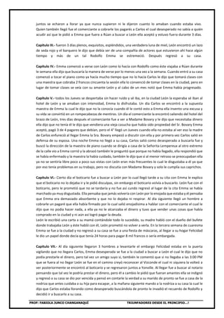 PROF: FABIOLA JUNCO CHANGANAQUÍ TRIUNFADORES DESDE EL PRINCIPIO…!
juntos se echaron a llorar ya que nunca supieron ni le dijeron cuanto lo amaban cuando estaba vivo.
Quien también llegó fue el comerciante a cobrarle los pagarés a Carlos el cual desesperado no sabía a quién
acudir así que le pidió a Emma que fuera a Rúan a buscar a León ella aceptó y estuvo fuera durante 3 días.
Capítulo III.- fueron 3 días plenos, exquisitos, espléndidos, una verdadera luna de miel, León encontró un lazo
de seda rojo y el barquero le dijo que debía ser de una compañía de actores que estuvieron ahí hace algún
tiempo y más de un tal Rodolfo Emma se estremeció. Después regresó a su casa.
Capítulo IV.- Emma comenzó a verse con León como lo hacía con Rodolfo como éste viajaba a Rúan durante
le semana ella dijo que buscaría la manera de verse por lo menos una vez a la semana. Cuando entró a su casa
comenzó a tocar el piano como ya hacía mucho tiempo que no lo hacía Carlos le dijo que tomará clases con
una maestra que cobraba 2 francos cincuenta la sesión ella lo convenció de tomar clases en la ciudad, pero en
lugar de tomar clases se veía con su amante León y al cabo de un mes notó que Emma había progresado.
Capítulo V.- todos los Jueves se despertaba sin hacer ruido y sé iba, en la ciudad León la esperaba sé iban al
hotel de León y se amaban con intensidad, Emma lo disfrutaba. Un día Carlos se encontró a la supuesta
maestra de Emma la cual le dijo que no la conocía cuando él le contó esto a Emma ella invento una excusa y
su vida se convirtió en un rompecabezas de mentiras. Un día el comerciante la encontró saliendo del hotel del
brazo de León, tres días después el comerciante fue a ver a Madame Bovary y le dijo que necesitaba dinero
ella dijo que no tenía él le dijo que vendiera una vieja casucha que había sido propiedad del Sr. Bovary Emma
aceptó, pagó 3 de 4 pagares que debían, pero el 4° llegó un Jueves cuando ella no estaba al ver eso la madre
de Carlos enfureció al llegar Emma la Sra. Bovary empezó a discutir con ella y por primera vez Carlos salió en
defensa de su esposa. Una noche Emma no llegó a su casa, Carlos salió como desesperado a buscarla fue y
buscó la dirección de la maestra de piano cuando se dirigía a casa de la Señorita Lempereux al otro extremo
de la calle vio a Emma corrió y la abrazó también le preguntó que porque no había llegado, ella respondió que
se había enfermado y la maestra la había cuidado, también le dijo que si al menor retraso se preocupaban ella
ya no se sentiría libre poco a poco sus vistas con León eran más frecuentes lo cual le disgustaba a él ya que
por eso tenía problemas en su trabajo, pero no discutía con Madame Bovary y solo le cumplía sus caprichos.
Capítulo VI.- Cierto día el boticario fue a buscar a León por lo cual llegó tarde a su cita con Emma le explico
que el boticario no lo dejaba ir y le pidió disculpas, sin embargo el boticario volvía a buscarlo. León fue con el
boticario, pero le prometió que no se tardaría y no fue así cundo regresó al lugar de la cita Emma se había
marchado ya muy disgustada. Ella pensaba que jamás volvería con León por lo enojada que estaba y él pensaba
que Emma era demasiado absorbente y que no lo dejaba ni respirar. Al día siguiente llegó un hombre a
cobrarle un pagaré que ella había firmado por lo cual salió enojadísima a hablar con el comerciante el cual le
dijo que no podía hacer nada, a ella ya no le alcanzaba el dinero y tuvo que vender unas cosas que había
comprado en la ciudad y ni aún así logró pagar la deuda.
León le escribió una carta a su mamá contándole todo lo sucedido, su madre habló con el dueño del bufete
donde trabajaba León y éste habló con él, León prometió no volver a verla. En la tercera semana de cuaresma
Emma se fue a la ciudad y no regresó a su casa se fue a una fiesta de máscaras, al llegar a su hogar Felicidad
le dio un papel donde decía que tenía 24 horas para pagar 8 mil francos o sería embargada.
Capítulo VII.- Al día siguiente llegaron 3 hombres a levantarle el embargo Felicidad estaba en la puerta
vigilando que no llegara Carlos, Emma desesperada se fue a la ciudad a buscar a León el cual le dijo que no
podía prestarle el dinero, pero tal vez un amigo suyo sí, también le comentó que si no llegaba a las 3:00 PM
que se fuera al no llegar León se fue en el camino creyó reconocer al Vizconde el cual ni siquiera la volteó a
ver posteriormente se encontró al boticario y se regresaron juntos a Yonville. Al llegar fue a buscar al notario
pensando que tal vez le podría prestar el dinero, pero él a cambio le pidió que fueran amantes ella se indignó
y regresó a su casa se dio por vencida y pensó en contarle la verdad a su marido de pronto se fue a casa de la
nodriza que antes cuidaba a su hija para escapar, a la mañana siguiente mando a la nodriza a su casa la cual le
dijo que Carlos estaba llorando como desesperado buscándola de pronto le invadió el recuerdo de Rodolfo y
decidió ir a buscarlo a su casa.
 