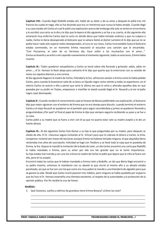 PROF: FABIOLA JUNCO CHANGANAQUÍ TRIUNFADORES DESDE EL PRINCIPIO…!
Capítulo VIII.- Cuando llegó Rodolfo estaba ahí, habló de su dolor y de su amor y después le pidió tres mil
francos los cuales le negó, ella se fue diciendo que era un mentiroso que nunca la había amado. Cuando llegó
a su casa estaba ahí Carlos el cual le pidió una explicación acerca del embargo ella solo se sentó en el escritorio
y le escribió una carta se la dio y le dijo que la leyera el día siguiente y se fue a su cuarto, al día siguiente ella
amaneció muy enferma Carlos leyó la carta en donde decía que había tomado arsénico y que no culpara a
nadie, Carlos le decía desesperado al boticario que la salvara llamó al doctor Lariviere él le dijo que ya no se
podía hacer nada solo esperar todos desesperados, el cura en sus rezos, Carlos inconsolable hasta el boticario
estaba conmovido, en un momento Emma reaccionó al escuchar una canción que le encantaba.
“Con frecuencia, el calor de un hermoso día, hace soñar a las muchachas con el amor...”
Emma se levantó y se echó a reír cayendo nuevamente al momento siguiente, todos se acercaron, Emma había
muerto.
Capítulo IX.- Todos quedaron estupefactos y Carlos se lanzó sobre ella llorando y gritando: adiós, adiós mi
amor..., el Sr. Homais lo llevó abajo para calmarlo él le dijo que quería que la enterraran con su vestido de
novia sus zapatos blancos y una corona.
Al día siguiente llegaron la madre de Carlos, Felicidad y la Sra. Lefrancois vestían a Emma como lo había pedido
Carlos, pero cuando la levantaron salió de su boca un líquido negro como vómito y todas se espantaron, en el
velorio Carlos se acercó a ella y pensó que sería la última vez que la vería y añoraba aquellos días en que
paseaba por su jardín en Tostes, empezaron a martillar el ataúd cuando llegó el Sr. Rouault y al ver el paño
negro cayó desmayado.
Capítulo X.- Cuando recobró el conocimiento cayó en brazos de Bovary pidiéndole una explicación, el boticario
dijo que mejor siguieran con el entierro de Emma que no era tiempo para discutir, cuando terminó el entierro
Carlos y el viejo Rouault se quedaron en el panteón para seguir recordándola y juntos se quedaron llorando y
preguntándose ¿Por qué? al final el papá de Emma le dijo que siempre seguiría recibiendo su pavo y se fue a
su casa.
Carlos pidió a su madre que se fuera a vivir con él ya que no quería estar solo su madre aceptó y le dio un
fuerte abrazo.
Capítulo XI.- Al día siguiente Carlos hizo llamar a su hija la que preguntaba por su madre, pero después se
olvido de ella. El Sr. Lheureux seguía incitando al Sr. Vincart para que le cobrase el dinero a Carlos, la Srita.
Lempereur reclamó seis meses de lecciones aunque Emma no hubiese tomado ninguna, el que alquilaba libros
reclamaba tres años de suscripción, Felicidad se fugó con Teodoro y se llevó toda la ropa que le quedaba de
Emma, la Sra. Dupuis le mandó la invitación de la boda de León, un día Carlos encontró una carta que Rodolfo
le había mandado a Emma, pero su amor por ella era tan grande que no le tomó importancia.
Su hija estaba mal nutrida y con una tos crónica la madre de Carlos le pidió que dejara que la niña se fuera con
ella, pero él no aceptó.
Encontró todas las cartas que le habían mandado a Emma León y Rodolfo, un día que Berta llegó encontró a
su padre muerto, entonces la mandaron con su abuela la que murió el mismo año y su abuelo estaba
paralizado, así que se fue con una tía que como era muy pobre la mandó a una hilandería de algodón para que
se ganara la vida. Desde que Carlos murió pasaron tres médico, pero ninguno se había quedado por la guerra
que les hizo el Sr. Homais estameña una clientela excelente, el respeto de la autoridades y la protección de la
opinión pública. Por fin recibió la cruz de honor.
Análisis:
1. Qué ilusiones, sueños y delirios de grandeza tiene Emma Bovary? ¿Cómo los vive?
_____________________________________________________________________________________
_____________________________________________________________________________________
_____________________________________________________________________________________
_____________________________________________________________________________________
 