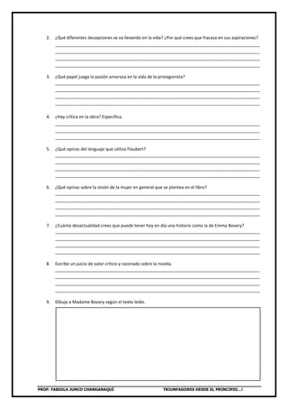 PROF: FABIOLA JUNCO CHANGANAQUÍ TRIUNFADORES DESDE EL PRINCIPIO…!
2. ¿Qué diferentes decepciones se va llevando en la vida? ¿Por qué crees que fracasa en sus aspiraciones?
_____________________________________________________________________________________
_____________________________________________________________________________________
_____________________________________________________________________________________
_____________________________________________________________________________________
3. ¿Qué papel juega la pasión amorosa en la vida de la protagonista?
_____________________________________________________________________________________
_____________________________________________________________________________________
_____________________________________________________________________________________
_____________________________________________________________________________________
4. ¿Hay crítica en la obra? Especifica.
_____________________________________________________________________________________
_____________________________________________________________________________________
_____________________________________________________________________________________
5. ¿Qué opinas del lenguaje que utiliza Flaubert?
_____________________________________________________________________________________
_____________________________________________________________________________________
_____________________________________________________________________________________
_____________________________________________________________________________________
6. ¿Qué opinas sobre la visión de la mujer en general que se plantea en el libro?
_____________________________________________________________________________________
_____________________________________________________________________________________
_____________________________________________________________________________________
_____________________________________________________________________________________
7. ¿Cuánta desactualidad crees que puede tener hoy en día una historia como la de Emma Bovary?
_____________________________________________________________________________________
_____________________________________________________________________________________
_____________________________________________________________________________________
_____________________________________________________________________________________
8. Escribe un juicio de valor crítico y razonado sobre la novela.
_____________________________________________________________________________________
_____________________________________________________________________________________
_____________________________________________________________________________________
_____________________________________________________________________________________
9. Dibuja a Madame Bovary según el texto leído.
 