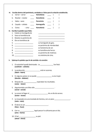 III. Escriba dentro del paréntesis, verdadero o falso para la relación establecida.
a. Cerrar – serrar ____ Homofonía ____ ( )
b. Revelar – revelar ____ Homofonía ____ ( )
c. Sabia – savia ____ Paronimia ____ ( )
d. Cayado – callado ____ Homografía ____ ( )
e. Cisma - cima ____ Homofonía ____ ( )
IV. Escriba la palabra que falta:
1. Cateto es homógrafa de ______________________________
2. Vaso es homófona de ______________________________
3. Develar es parónima de ______________________________
4. Ora es homófona de ______________________________
5. _____________________ es homógrafo de gata.
6. _____________________ es parónima de mendacidad.
7. _____________________ es homónima de sol.
8. _____________________ es homófona de herrar.
9. _____________________ es parónima de medroso.
10. _____________________ es sinónimo de cima.
V. Subraye la palabra que le da sentido a la oración:
1. El automóvil quedó destrozado. La _______________ fue fatal.
(coalición - colisión)
2. La producción _________________ está en ascenso.
(fabril - febril)
3. En algunos países no se puede _________________ a una mujer.
(develar - debelar)
4. Después de _______________ esperaban los resultados.
(votar - botar)
5. Argumentaba una falta sólo ______________________ .
(venal - venial)
6. La conocí al llegar el _____________________ de un día de verano.
(acaso - ocaso)
7. Lo incautado era una tonelada de heroína, con un peso __________________.
(neto - nato)
8. Él decía no ser __________________________.
(ileso - iluso)
9. Con su ________________ logró pescar lo suficiente para el día.
(amo - hamo)
10. El Sol ___________________ su piel.
(atezó - atesó)
 
