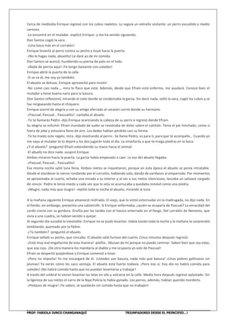 PROF: FABIOLA JUNCO CHANGANAQUÍ TRIUNFADORES DESDE EL PRINCIPIO…!
Cerca de mediodía Enrique regresó con los cubos repletos. Lo seguía un extraño visitante: un perro escuálido y medio
sarnoso.
-Lo encontré en el muladar -explicó Enrique -y me ha venido siguiendo.
Don Santos cogió la vara.
-¡Una boca más en el corralón!
Enrique levantó al perro contra su pecho y huyó hacia la puerta.
-¡No le hagas nada, abuelito! Le daré yo de mi comida.
Don Santos se acercó, hundiendo su pierna de palo en el lodo.
-¡Nada de perros aquí! ¡Ya tengo bastante con ustedes!
Enrique abrió la puerta de la calle.
-Si se va él, me voy yo también.
El abuelo se detuvo. Enrique aprovechó para insistir:
-No come casi nada…, mira lo flaco que está. Además, desde que Efraín está enfermo, me ayudará. Conoce bien el
muladar y tiene buena nariz para la basura.
Don Santos reflexionó, mirando el cielo donde se condensaba la garúa. Sin decir nada, soltó la vara, cogió los cubos y se
fue rengueando hasta el chiquero.
Enrique sonrió de alegría y con su amigo aferrado al corazón corrió donde su hermano.
-¡Pascual, Pascual… Pascualito! -cantaba el abuelo.
-Tú te llamarás Pedro -dijo Enrique acariciando la cabeza de su perro e ingresó donde Efraín.
Su alegría se esfumó: Efraín inundado de sudor se revolcaba de dolor sobre el colchón. Tenía el pie hinchado, como si
fuera de jebe y estuviera lleno de aire. Los dedos habían perdido casi su forma.
-Te he traído este regalo, mira -dijo mostrando al perro-. Se llama Pedro, es para ti, para que te acompañe… Cuando yo
me vaya al muladar te lo dejaré y los dos jugarán todo el día. Le enseñarás a que te traiga piedras en la boca.
¿Y el abuelo? -preguntó Efraín extendiendo su mano hacia el animal.
-El abuelo no dice nada -suspiró Enrique.
Ambos miraron hacia la puerta. La garúa había empezado a caer. La voz del abuelo llegaba:
-¡Pascual, Pascual… Pascualito!
Esa misma noche salió luna llena. Ambos nietos se inquietaron, porque en esta época el abuelo se ponía intratable.
Desde el atardecer lo vieron rondando por el corralón, hablando solo, dando de varillazos al emparrado. Por momentos
se aproximaba al cuarto, echaba una mirada a su interior y al ver a sus nietos silenciosos, lanzaba un salivazo cargado
de rencor. Pedro le tenía miedo y cada vez que lo veía se acurrucaba y quedaba inmóvil como una piedra.
-¡Mugre, nada más que mugre! -repitió toda la noche el abuelo, mirando la luna.
A la mañana siguiente Enrique amaneció resfriado. El viejo, que lo sintió estornudar en la madrugada, no dijo nada. En
el fondo, sin embargo, presentía una catástrofe. Si Enrique enfermaba, ¿quién se ocuparía de Pascual? La voracidad del
cerdo crecía con su gordura. Gruñía por las tardes con el hocico enterrado en el fango. Del corralón de Nemesio, que
vivía a una cuadra, se habían venido a quejar.
Al segundo día sucedió lo inevitable: Enrique no se pudo levantar. Había tosido toda la noche y la mañana lo sorprendió
temblando, quemado por la fiebre.
-¿Tú también? -preguntó el abuelo.
Enrique señaló su pecho, que roncaba. El abuelo salió furioso del cuarto. Cinco minutos después regresó.
-¡Está muy mal engañarme de esta manera! -plañía-. Abusan de mí porque no puedo caminar. Saben bien que soy viejo,
que soy cojo. ¡De otra manera los mandaría al diablo y me ocuparía yo solo de Pascual!
Efraín se despertó quejándose y Enrique comenzó a toser.
-¡Pero no importa! Yo me encargaré de él. ¡Ustedes son basura, nada más que basura! ¡Unos pobres gallinazos sin
plumas! Ya verán cómo les saco ventaja. El abuelo está fuerte todavía. ¡Pero eso sí, hoy día no habrá comida para
ustedes! ¡No habrá comida hasta que no puedan levantarse y trabajar!
A través del umbral lo vieron levantar las latas en vilo y volcarse en la calle. Media hora después regresó aplastado. Sin
la ligereza de sus nietos el carro de la Baja Policía lo había ganado. Los perros, además, habían querido morderlo.
-¡Pedazos de mugre! ¡Ya saben, se quedarán sin comida hasta que no trabajen!
 