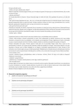 PROF: FABIOLA JUNCO CHANGANAQUÍ TRIUNFADORES DESDE EL PRINCIPIO…!
Enrique salió del cuarto.
-¡Pedro, ven aquí! ¿Dónde estás, Pedro?
Nadie le respondió. El abuelo seguía inmóvil, con la mirada en la pared. Enrique tuvo un mal presentimiento. De un salto
se acercó al viejo.
-¿Dónde está Pedro?
Su mirada descendió al chiquero. Pascual devoraba algo en medio del lodo. Aún quedaban las piernas y el rabo del
perro.
-¡No! -gritó Enrique tapándose los ojos-. ¡No, no! -y a través de las lágrimas buscó la mirada del abuelo. Este la rehuyó,
girando torpemente sobre su pierna de palo. Enrique comenzó a danzar en torno suyo, prendiéndose de su camisa,
gritando, pataleando, tratando de mirar sus ojos, de encontrar una respuesta.
-¿Por qué has hecho eso? ¿Por qué?
El abuelo no respondía. Por último, impaciente, dio un manotón a su nieto que lo hizo rodar por tierra. Desde allí Enrique
observó al viejo que, erguido como un gigante, miraba obstinadamente el festín de Pascual. Estirando la mano encontró
la vara que tenía el extremo manchado de sangre. Con ella se levantó de puntillas y se acercó al viejo.
-¡Voltea! -gritó-. ¡Voltea!
Cuando don Santos se volvió, divisó la vara que cortaba el aire y se estrellaba contra su pómulo.
-¡Toma! -chilló Enrique y levantó nuevamente la mano. Pero súbitamente se detuvo, temeroso de lo que estaba
haciendo y, lanzando la vara a su alrededor, miró al abuelo casi arrepentido. El viejo, cogiéndose el rostro, retrocedió
un paso, su pierna de palo tocó tierra húmeda, resbaló, y dando un alarido se precipitó de espaldas al chiquero.
Enrique retrocedió unos pasos. Primero aguzó el oído pero no se escuchaba ningún ruido. Poco a poco se fue
aproximando. El abuelo, con la pata de palo quebrada, estaba de espaldas en el fango. Tenía la boca abierta y sus ojos
buscaban a Pascual, que se había refugiado en un ángulo y husmeaba sospechosamente el lodo. Enrique se fue
retirando, con el mismo sigilo con que se había aproximado. Probablemente el abuelo alcanzó a divisarlo pues mientras
corría hacia el cuarto le pareció que lo llamaba por su nombre, con un tono de ternura que él nunca había escuchado.
¡ A mí, Enrique, a mí!…
-¡Pronto! -exclamó Enrique, precipitándose sobre su hermano -¡Pronto, Efraín! ¡El viejo se ha caído al chiquero!
¿Debemos irnos de acá!
-¿Adónde? -preguntó Efraín.
-¿Adónde sea, al muladar, donde podamos comer algo, donde los gallinazos!
-¡No me puedo parar!
Enrique cogió a su hermano con ambas manos y lo estrechó contra su pecho. Abrazados hasta formar una sola persona
cruzaron lentamente el corralón. Cuando abrieron el portón de la calle se dieron cuenta que la hora celeste había
terminado y que la ciudad, despierta y viva, abría ante ellos su gigantesca mandíbula.
Desde el chiquero llegaba el rumor de una batalla.
FIN
II. Responde las siguientes preguntas:
1. ¿Quién es el autor de “Los Gallinazos sin Plumas”
___________________________________________________________________________________
2. ¿Quiénes son los personajes principales?
___________________________________________________________________________________
___________________________________________________________________________________
___________________________________________________________________________________
2. ¿Quiénes son los personajes secundarios?
___________________________________________________________________________________
___________________________________________________________________________________
___________________________________________________________________________________
 