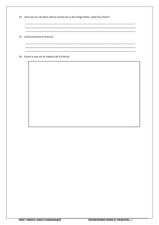 PROF: FABIOLA JUNCO CHANGANAQUÍ TRIUNFADORES DESDE EL PRINCIPIO…!
14. Lleno de ira y de dolor ante la muerte de su fiel amigo Pedro, ¿Qué hizo Efraín?
___________________________________________________________________________________
___________________________________________________________________________________
___________________________________________________________________________________
15. ¿Cómo termina la historia?
___________________________________________________________________________________
___________________________________________________________________________________
___________________________________________________________________________________
16. Ilustra lo que me te impactó de la historia.
 