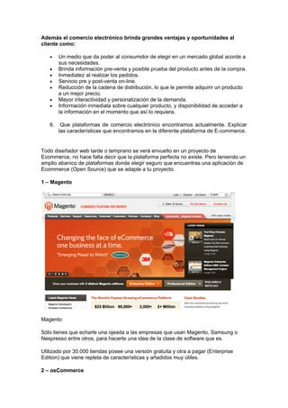 Además el comercio electrónico brinda grandes ventajas y oportunidades al
cliente como:

   •    Un medio que da poder al consumidor de elegir en un mercado global acorde a
        sus necesidades.
   •    Brinda información pre-venta y posible prueba del producto antes de la compra.
   •    Inmediatez al realizar los pedidos.
   •    Servicio pre y post-venta on-line.
   •    Reducción de la cadena de distribución, lo que le permite adquirir un producto
        a un mejor precio.
   •    Mayor interactividad y personalización de la demanda.
   •    Información inmediata sobre cualquier producto, y disponibilidad de acceder a
        la información en el momento que así lo requiera.

   6.    Que plataformas de comercio electrónico encontramos actualmente. Explicar
        las características que encontramos en la diferente plataforma de E-commerce.


Todo diseñador web tarde o temprano se verá envuelto en un proyecto de
Ecommerce, no hace falta decir que la plataforma perfecta no existe. Pero teniendo un
amplio abanico de plataformas donde elegir seguro que encuentras una aplicación de
Ecommerce (Open Source) que se adapte a tu proyecto.

1 – Magento




Magento

Sólo tienes que echarle una ojeada a las empresas que usan Magento, Samsung o
Nespresso entre otros, para hacerte una idea de la clase de software que es.

Utilizado por 30.000 tiendas posee una versión gratuita y otra a pagar (Enterprise
Edition) que viene repleta de características y añadidos muy útiles.

2 – osCommerce
 