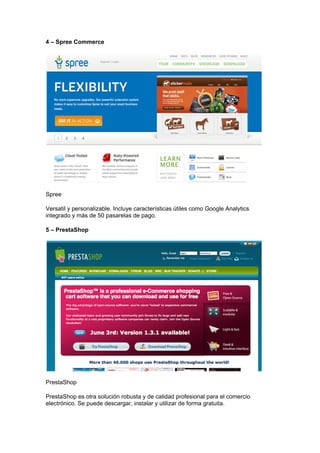 4 – Spree Commerce




Spree

Versatil y personalizable. Incluye características útiles como Google Analytics
integrado y más de 50 pasarelas de pago.

5 – PrestaShop




PrestaShop

PrestaShop es otra solución robusta y de calidad profesional para el comercio
electrónico. Se puede descargar, instalar y utilizar de forma gratuita.
 