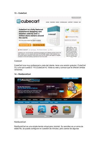 13 – CubeCart




Cubecart

CubeCart luce muy profesional a vista del cliente, tiene una versión gratuita ( CubeCart
3) y una que cuesta £ 110 (CubeCart 4). Visita su web y conoce que te ofrecen ambas
versiones.

14 – RokQuickCart




RokQuickCart

RokQuickCart es una simple tienda virtual para Joomla!. Su sencillez es un arma de
doble filo, se puede configurar en cuestión de minutos, pero carece de algunas
 