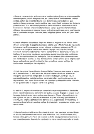 • Destacar claramente las acciones que se pueden realizar (comprar, procesar pedido,
confirmar pedido, añadir más productos, etc.) y etiquetarlas correctamente. En este
sentido, se han ido consolidando una serie de nombres para los botones que
contienen las acciones que conviene utilizar para no confundir en momentos decisivos
para el usuario. Si la web está disponible en varios idiomas es importante no hacer
traducciones literales, sino comprobar el tipo de «jerga» que mayoritariamente se
utiliza en las pasarelas de pago de tiendas on line internacionales como, en el caso de
que el idioma sea el inglés: checkout , keep shopping, update, erase, etc (ver 4 en el
gráfico).



• Ofrecer diferentes opciones de pago. Por defecto la mayoría de las tiendas online
ofrecen como medio de pago las tarjetas de crédito: Visa y MasterCard. Es importante
incluir American Express ya que es muy utilizada en algunos países como EE.UU.
También es aconsejable ofrecer otros medios de pago como Pay Pal, Google
Checkout, transferencia bancaria o incluso atender órdenes de compra por fax y por
teléfono. Si la empresa cuenta con una logística que se lo permita, otra opción más
sería el envío contrareembolso en España. Dos de cada tres compradores declaran
que han tenido en cuenta a la hora de realizar una compra online, que la empresa con
la que realizan la transacción esté adherida a un sello de calidad o código de
confianza en Internet (ver 5 en el gráfico).



• Incluir claramente los certificados de seguridad en los pagos para superar la barrera
de la desconfianza a la hora de dar los datos de tarjetas de crédito. Además de
incorporar los distintivos del tipo: SSL (Secure Socket Layer), VeriSign, etc., es
aconsejable explicar explícitamente de manera sencilla y convincente por qué es
seguro el sitio. Una forma de hacerlo es con un enlace que lleve el nombre «Razones
de por qué este sitio es seguro» (ver 6 en el gráfico).



La web de la empresa Mawamba que comercializa aparatos para lectura de ebooks
(libros electrónicos) explica claramente por qué su pasarela de pago es segura en un
lenguaje sin tecnicismos comprensible para el usuario. Ofrece información sobre lo
que significa SSL (« SSL indica que realmente es quién dice ser y que detrás de la
web hay una empresa perfectamente identificada»), su política de devoluciones y el
cumplimiento de la ley en cuanto a política de privacidad y otros asuntos legales como
tienda online.



• Informar lo antes posible sobre: los costes de envío y los plazos de entrega. Según
un estudio de Forsee Results basado en el análisis de 10.500 transacciones en 30
tiendas online, para un 34% de los usuarios un factor clave para realizar la compra es
que no existan gastos de envío. La conclusión es clara: mejor incorporarlos al precio
 