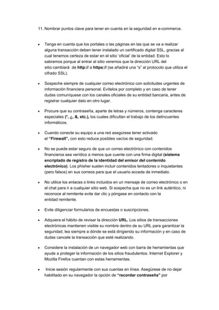 11. Nombrar puntos clave para tener en cuenta en la seguridad en e-commerce.


•   Tenga en cuenta que los portales o las páginas en las que se va a realizar
    alguna transacción deben tener instalado un certificado digital SSL, gracias al
    cual tenemos certeza de estar en el sitio ‘oficial’ de la entidad. Esto lo
    sabremos porque al entrar al sitio veremos que la dirección URL del
    sitio cambiará de http:// a https:// (se añadirá una “s” al protocolo que utiliza el
    cifrado SSL).

•   Sospeche siempre de cualquier correo electrónico con solicitudes urgentes de
    información financiera personal. Evítelos por completo y en caso de tener
    dudas comuníquese con los canales oficiales de su entidad bancaria, antes de
    registrar cualquier dato en otro lugar.

•   Procure que su contraseña, aparte de letras y números, contenga caracteres
    especiales (*, ¿, &, etc.), los cuales dificultan el trabajo de los delincuentes
    informáticos.

•   Cuando conecte su equipo a una red asegúrese tener activado
    el “Firewall”, con esto reduce posibles vacíos de seguridad.

•   No se puede estar seguro de que un correo electrónico con contenidos
    financieros sea verídico a menos que cuente con una firma digital (sistema
    encriptado de registro de la identidad del emisor del contenido
    electrónico). Los phisher suelen incluir contenidos tentadores o inquietantes
    (pero falsos) en sus correos para que el usuario acceda de inmediato.

•   No utilice los enlaces o links incluidos en un mensaje de correo electrónico o en
    el chat para ir a cualquier sitio web. Si sospecha que no es un link auténtico, ni
    reconoce al remitente evite dar clic y póngase en contacto con la
    entidad remitente.

•   Evite diligenciar formularios de encuestas o suscripciones.

•   Adquiera el hábito de revisar la dirección URL. Los sitios de transacciones
    electrónicas mantienen visible su nombre dentro de su URL para garantizar la
    seguridad; lea siempre a dónde se está dirigiendo su información y en caso de
    dudas cancele la transacción que esté realizando.

•   Considere la instalación de un navegador web con barra de herramientas que
    ayude a proteger la información de los sitios fraudulentos. Internet Explorer y
    Mozilla Firefox cuentan con estas herramientas.

•    Inicie sesión regularmente con sus cuentas en línea. Asegúrese de no dejar
    habilitado en su navegador la opción de “recordar contraseña” por
 