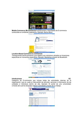 Mobile Commerce (M-commerce)Transacciones y Actividades de E-commerce
conducidas en ambiente inalámbrico. Ejemplo: Banca Movil




Location-Based Commerce (L-commerce)
Transacciones de M-commerce cuyo objetivo son individuos ubicados en locaciones
especificas en momentos específicos. Ejemplo: Marketing a través de Blueetooth.




Intrabusiness                                                                     EC
Categoría de E-commerce que incluye todas las actividades internas de la
organización, que en vuele el intercambio de artículos, servicios o información de las
unidades e individuos dentro de ella. Ejemplo: El portal de una universidad,
a través del cual los docentes realizan actividades propias de su trabajo.
 